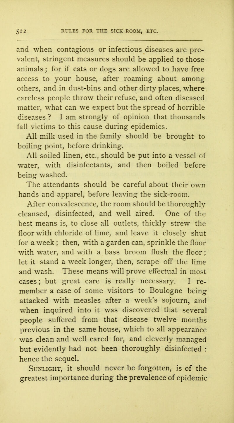 and when contagious or infectious diseases are pre- valent, stringent measures should be applied to those animals; for if cats or dogs are allowed to have free access to your house, after roaming about among others, and in dust-bins and other dirty places, where careless people throw their refuse, and often diseased matter, what can we expect but the spread of horrible diseases ? I am strongly of opinion that thousands fall victims to this cause during epidemics. All milk used in the family should be brought to boiling point, before drinking. All soiled linen, etc., should be put into a vessel of water, with disinfectants, and then boiled before being washed. The attendants should be careful about their own hands and apparel, before leaving the sick-room. After convalescence, the room should be thoroughly cleansed, disinfected, and well aired. One of the best means is, to close all outlets, thickly strew the floor with chloride of lime, and leave it closely shut for a week ; then, with a garden can, sprinkle the floor with water, and with a bass broom flush the floor; let it stand a week longer, then, scrape off the lime and wash. These means will prove effectual in most cases; but great care is really necessary. I re- member a case of some visitors to Boulogne being attacked with measles after a week's sojourn, and when inquired into it was discovered that several people suffered from that disease twelve months previous in the same house, which to all appearance was clean and well cared for, and cleverly managed but evidently had not been thoroughly disinfected : hence the sequel. Sunlight, it should never be forgotten, is of the greatest importance during the prevalence of epidemic