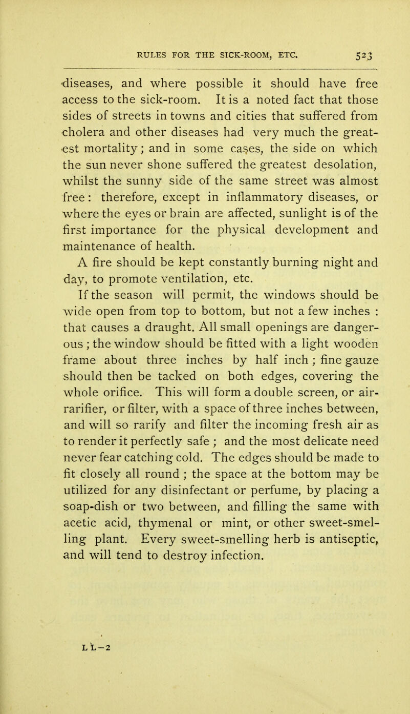 diseases, and where possible it should have free access to the sick-room. It is a noted fact that those sides of streets in towns and cities that suffered from cholera and other diseases had very much the great- est mortality; and in some cases, the side on which the sun never shone suffered the greatest desolation, whilst the sunny side of the same street was almost free : therefore, except in inflammatory diseases, or where the eyes or brain are affected, sunlight is of the first importance for the physical development and maintenance of health. A fire should be kept constantly burning night and day, to promote ventilation, etc. If the season will permit, the windows should be wide open from top to bottom, but not a few inches : that causes a draught. All small openings are danger- ous ; the window should be fitted with a light wooden frame about three inches by half inch ; fine gauze should then be tacked on both edges, covering the whole orifice. This will form a double screen, or air- rarifier, or filter, with a space of three inches between, and will so rarify and filter the incoming fresh air as to render it perfectly safe ; and the most delicate need never fear catching cold. The edges should be made to fit closely all round ; the space at the bottom may be utilized for any disinfectant or perfume, by placing a soap-dish or two between, and filling the same with acetic acid, thymenal or mint, or other sweet-smel- ling plant. Every sweet-smelling herb is antiseptic, and will tend to destroy infection. L L —2