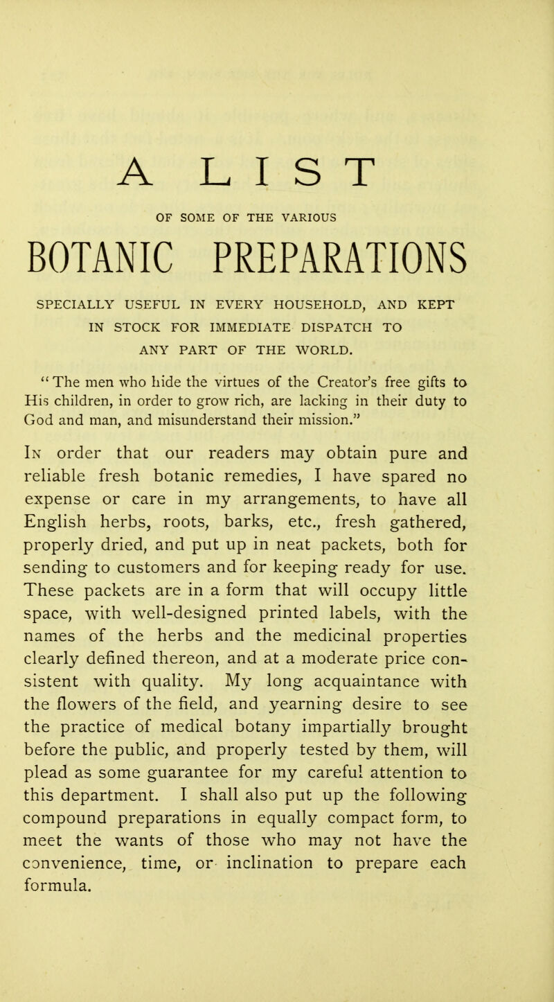 A LIST OF SOME OF THE VARIOUS BOTANIC PREPARATIONS SPECIALLY USEFUL IN EVERY HOUSEHOLD, AND KEPT IN STOCK FOR IMMEDIATE DISPATCH TO ANY PART OF THE WORLD.  The men who hide the virtues of the Creator's free gifts to His children, in order to grow rich, are lacking in their duty to God and man, and misunderstand their mission. In order that our readers may obtain pure and reliable fresh botanic remedies, I have spared no expense or care in my arrangements, to have all English herbs, roots, barks, etc., fresh gathered, properly dried, and put up in neat packets, both for sending to customers and for keeping ready for use. These packets are in a form that will occupy little space, with well-designed printed labels, with the names of the herbs and the medicinal properties clearly defined thereon, and at a moderate price con- sistent with quality. My long acquaintance with the flowers of the field, and yearning desire to see the practice of medical botany impartially brought before the public, and properly tested by them, will plead as some guarantee for my careful attention to this department. I shall also put up the following compound preparations in equally compact form, to meet the wants of those who may not have the convenience, time, or inclination to prepare each formula.