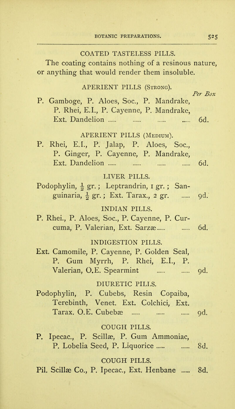COATED TASTELESS PILLS. The coating contains nothing of a resinous nature, or anything that would render them insoluble. APERIENT PILLS (Strong). Per Box P. Gamboge, P. Aloes, Soc, P. Mandrake, P. Rhei, E.I., P. Cayenne, P. Mandrake, Ext. Dandelion 6d. APERIENT PILLS (Medium). P. Rhei, E.I., P. Jalap, P. Aloes, Soc, P. Ginger, P. Cayenne, P. Mandrake, Ext. Dandelion 6d. LIVER PILLS. Podophylin, \ gr.; Leptrandrin, i gr. ; San- guinaria, \ gr.; Ext. Tarax., 2 gr 9d. INDIAN PILLS. P. Rhei., P. Aloes, Soc, P. Cayenne, P. Cur- cuma, P. Valerian, Ext. Sarzae 6d. INDIGESTION PILLS. Ext. Camomile, P. Cayenne, P. Golden Seal, P. Gum Myrrh, P. Rhei, E.I., P. Valerian, O.E. Spearmint o,d. DIURETIC PILLS. Podophylin, P. Cubebs, Resin Copaiba, Terebinth, Venet. Ext. Colchici, Ext. Tarax. O.E. Cubebas 9d. COUGH PILLS. P. Ipecac, P. Scillae, P. Gum Ammoniac, P. Lobelia Seed, P. Liquorice 8d. COUGH PILLS. Pil. Scillae Co., P. Ipecac, Ext. Henbane 8d.