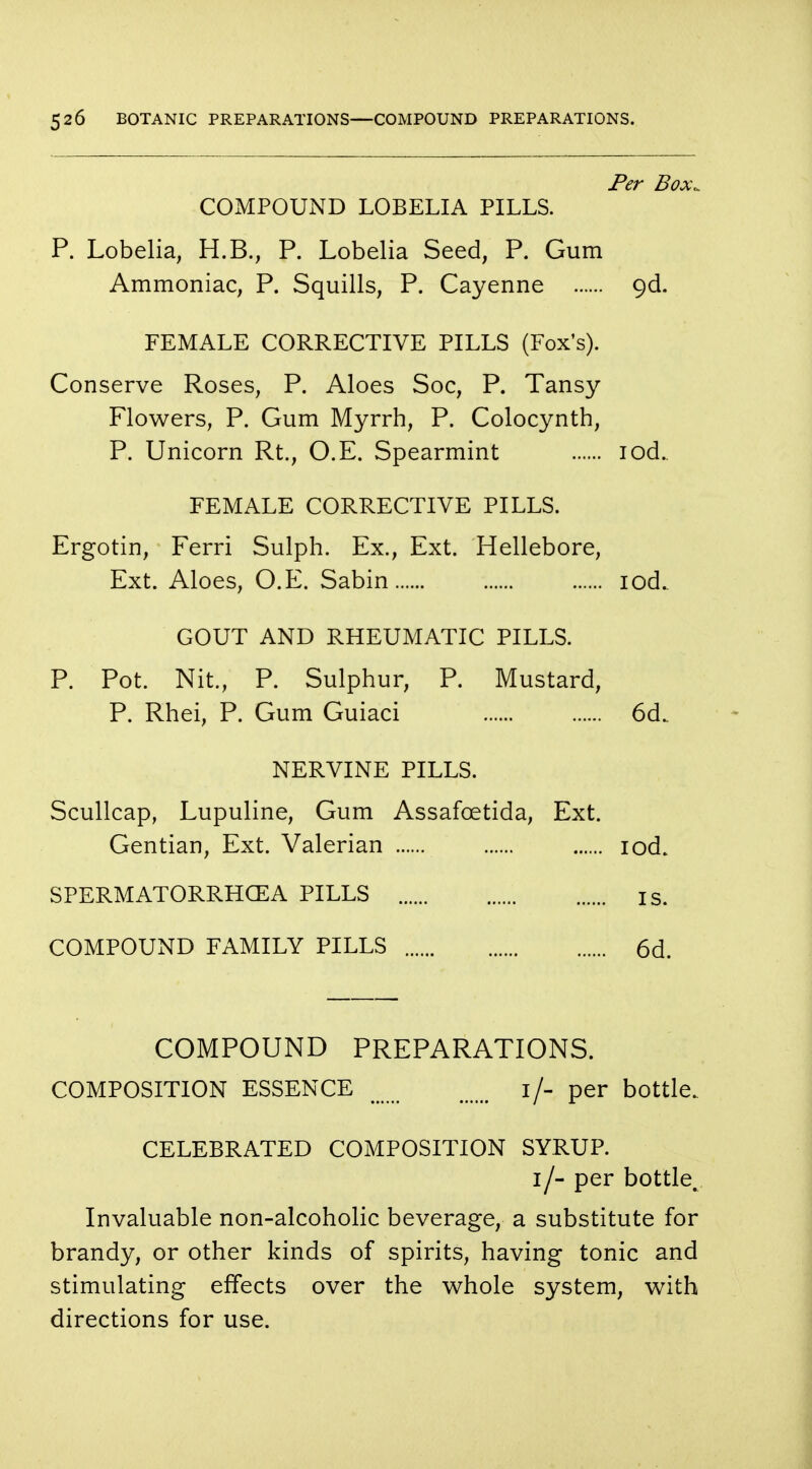 Per Box, COMPOUND LOBELIA PILLS. P. Lobelia, H.B., P. Lobelia Seed, P. Gum Ammoniac, P. Squills, P. Cayenne 90!. FEMALE CORRECTIVE PILLS (Fox's). Conserve Roses, P. Aloes Soc, P. Tansy Flowers, P. Gum Myrrh, P. Colocynth, P. Unicorn Rt., O.E. Spearmint iod. FEMALE CORRECTIVE PILLS. Ergotin, Ferri Sulph. Ex., Ext. Hellebore, Ext. Aloes, O.E. Sabin iod. GOUT AND RHEUMATIC PILLS. P. Pot. Nit., P. Sulphur, P. Mustard, P. Rhei, P. Gum Guiaci 6d. NERVINE PILLS. Scullcap, Lupuline, Gum Assafcetida, Ext. Gentian, Ext. Valerian iod. SPERMATORRHEA PILLS IS. COMPOUND FAMILY PILLS 6d. COMPOUND PREPARATIONS. COMPOSITION ESSENCE 1/- per bottle. CELEBRATED COMPOSITION SYRUP. 1/- per bottle. Invaluable non-alcoholic beverage, a substitute for brandy, or other kinds of spirits, having tonic and stimulating effects over the whole system, with directions for use.