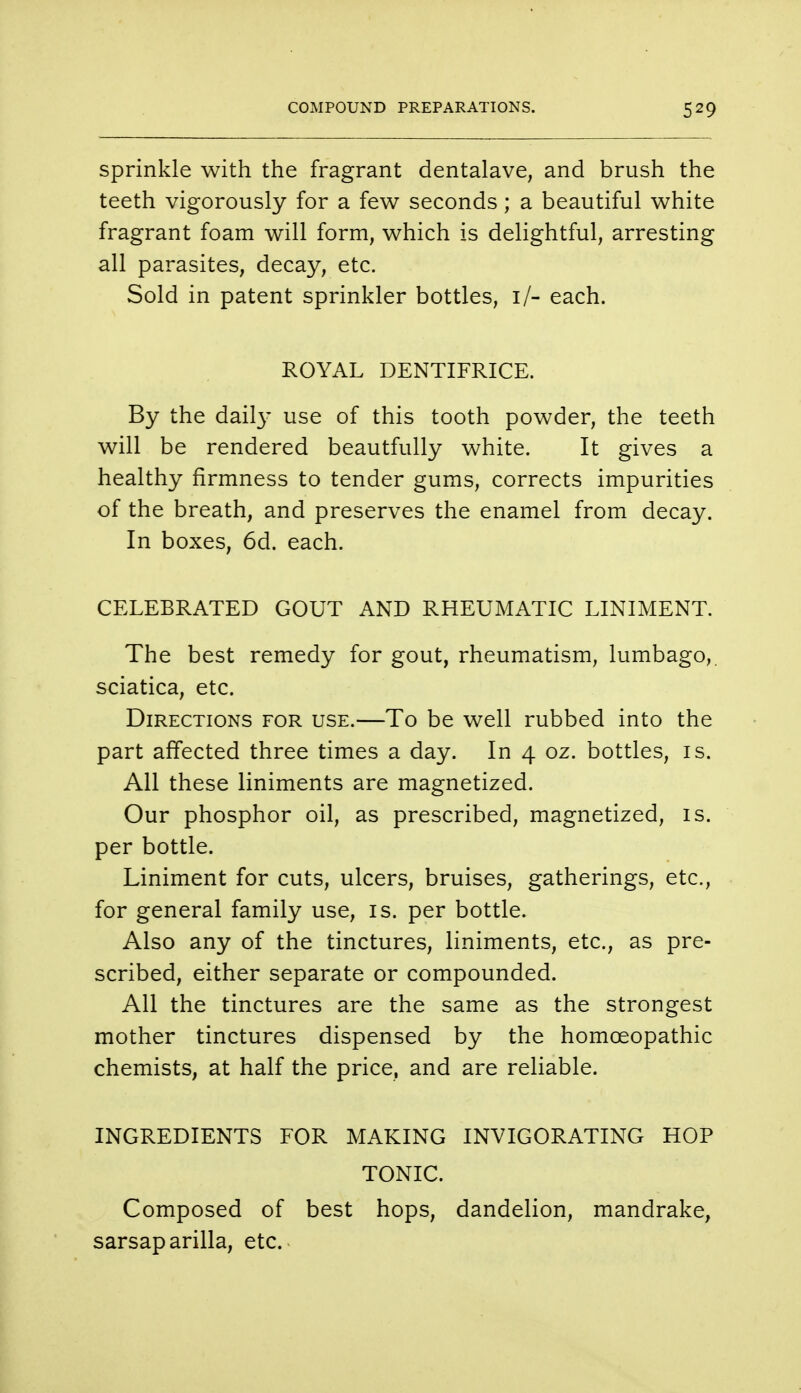 sprinkle with the fragrant dentalave, and brush the teeth vigorously for a few seconds; a beautiful white fragrant foam will form, which is delightful, arresting all parasites, decay, etc. Sold in patent sprinkler bottles, if- each. ROYAL DENTIFRICE. By the daily use of this tooth powder, the teeth will be rendered beautfully white. It gives a healthy firmness to tender gums, corrects impurities of the breath, and preserves the enamel from decay. In boxes, 6d. each. CELEBRATED GOUT AND RHEUMATIC LINIMENT. The best remedy for gout, rheumatism, lumbago, sciatica, etc. Directions for use.—To be well rubbed into the part affected three times a day. In 4 oz. bottles, is. All these liniments are magnetized. Our phosphor oil, as prescribed, magnetized, is. per bottle. Liniment for cuts, ulcers, bruises, gatherings, etc., for general family use, is. per bottle. Also any of the tinctures, liniments, etc., as pre- scribed, either separate or compounded. All the tinctures are the same as the strongest mother tinctures dispensed by the homoeopathic chemists, at half the price, and are reliable. INGREDIENTS FOR MAKING INVIGORATING HOP TONIC. Composed of best hops, dandelion, mandrake, sarsaparilla, etc.