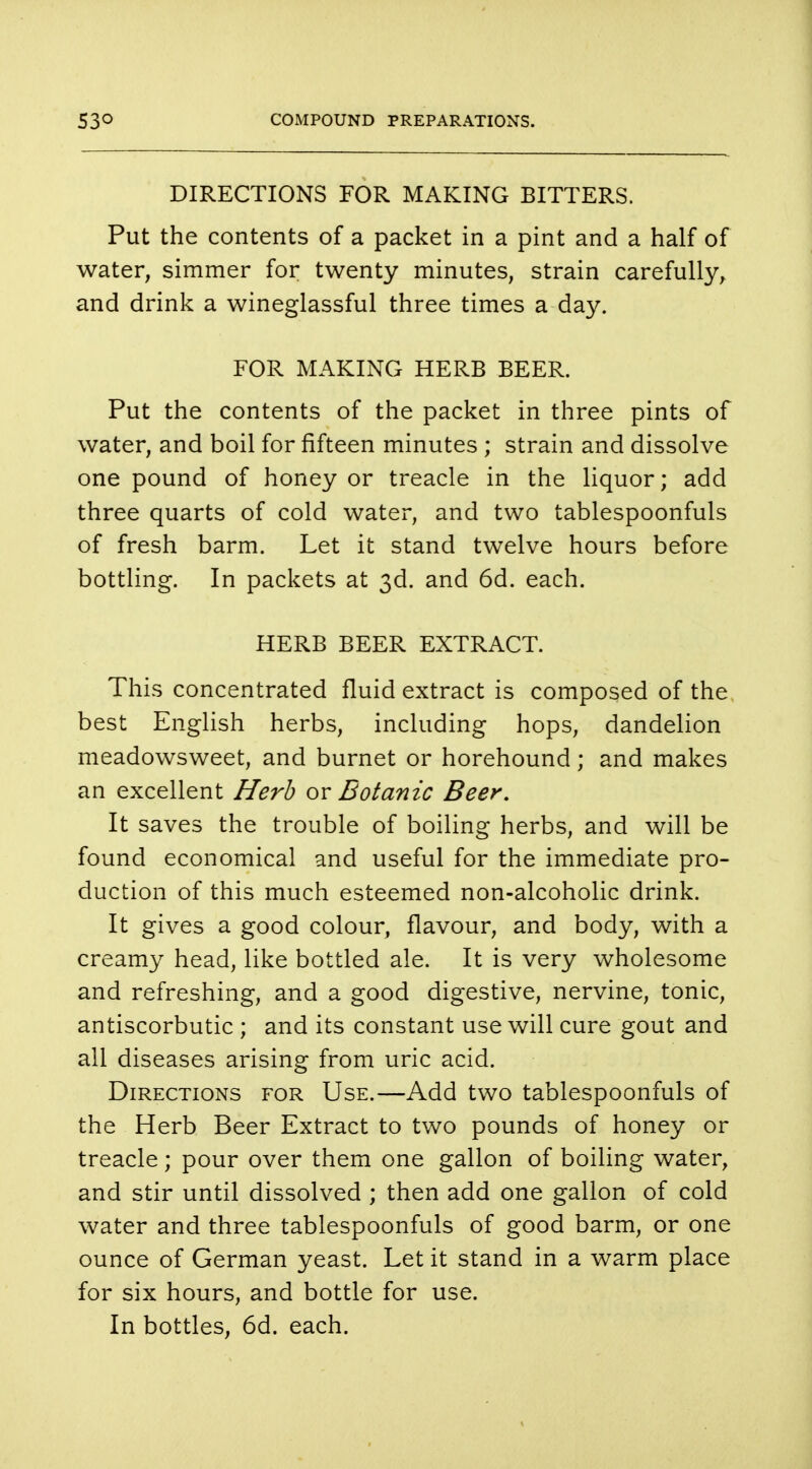DIRECTIONS FOR MAKING BITTERS. Put the contents of a packet in a pint and a half of water, simmer for twenty minutes, strain carefully, and drink a wineglassful three times a day. FOR MAKING HERB BEER. Put the contents of the packet in three pints of water, and boil for fifteen minutes ; strain and dissolve one pound of honey or treacle in the liquor; add three quarts of cold water, and two tablespoonfuls of fresh barm. Let it stand twelve hours before bottling. In packets at 3d. and 6d. each. HERB BEER EXTRACT. This concentrated fluid extract is composed of the best English herbs, including hops, dandelion meadowsweet, and burnet or horehound; and makes an excellent Herb or Botanic Beer. It saves the trouble of boiling herbs, and will be found economical and useful for the immediate pro- duction of this much esteemed non-alcoholic drink. It gives a good colour, flavour, and body, with a creamy head, like bottled ale. It is very wholesome and refreshing, and a good digestive, nervine, tonic, antiscorbutic ; and its constant use will cure gout and all diseases arising from uric acid. Directions for Use.—Add two tablespoonfuls of the Herb Beer Extract to two pounds of honey or treacle; pour over them one gallon of boiling water, and stir until dissolved ; then add one gallon of cold water and three tablespoonfuls of good barm, or one ounce of German yeast. Let it stand in a warm place for six hours, and bottle for use. In bottles, 6d. each.