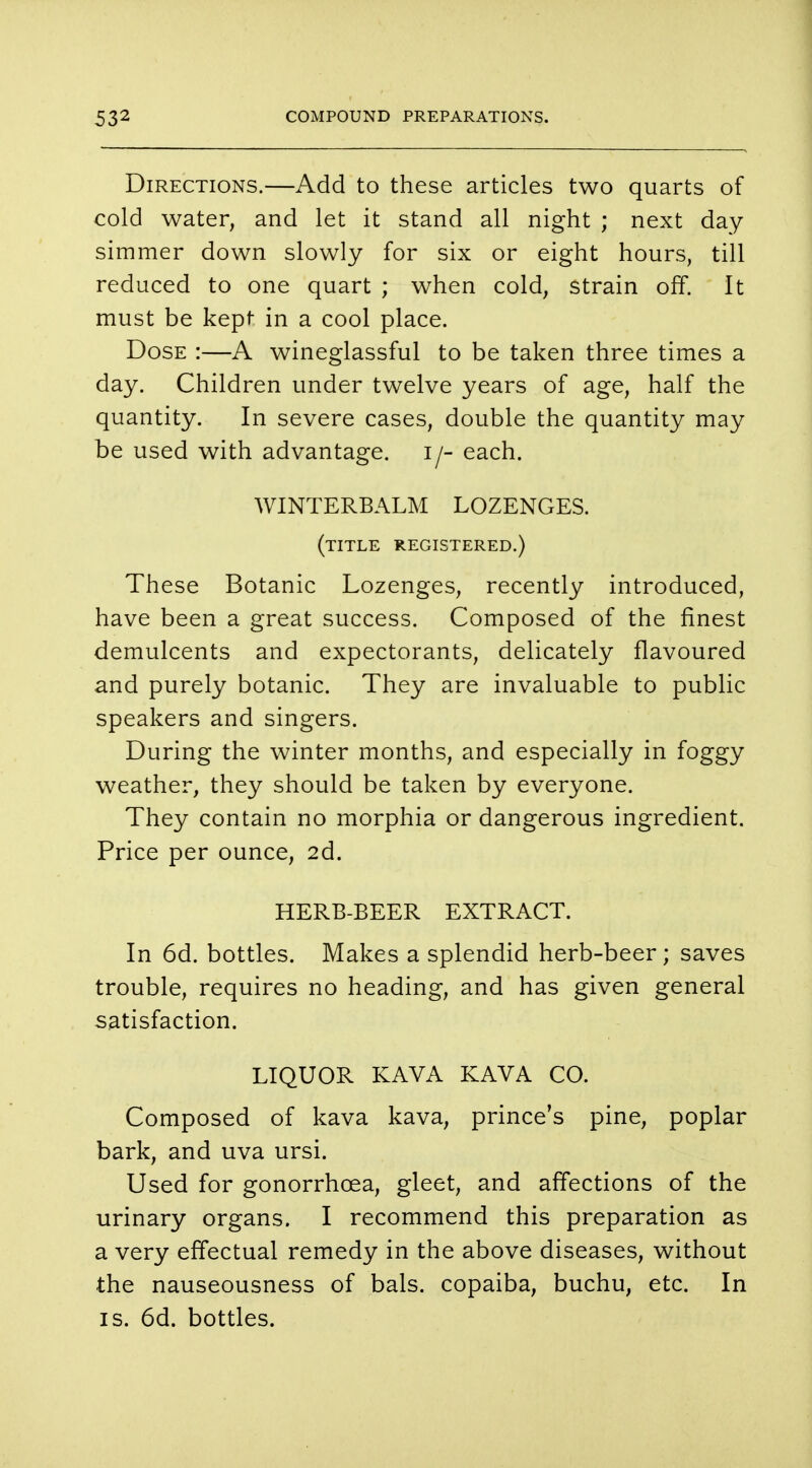 Directions.—Add to these articles two quarts of cold water, and let it stand all night ; next day simmer down slowly for six or eight hours, till reduced to one quart ; when cold, strain off. It must be kept in a cool place. Dose :—A wineglassful to be taken three times a day. Children under twelve years of age, half the quantity. In severe cases, double the quantity may be used with advantage, i/- each. WINTERBALM LOZENGES. (title registered.) These Botanic Lozenges, recently introduced, have been a great success. Composed of the finest demulcents and expectorants, delicately flavoured and purely botanic. They are invaluable to public speakers and singers. During the winter months, and especially in foggy weather, they should be taken by everyone. They contain no morphia or dangerous ingredient. Price per ounce, 2d. HERB-BEER EXTRACT. In 6d. bottles. Makes a splendid herb-beer; saves trouble, requires no heading, and has given general satisfaction. LIQUOR KAVA KAVA CO. Composed of kava kava, prince's pine, poplar bark, and uva ursi. Used for gonorrhoea, gleet, and affections of the urinary organs. I recommend this preparation as a very effectual remedy in the above diseases, without the nauseousness of bals. copaiba, buchu, etc. In is. 6d. bottles.