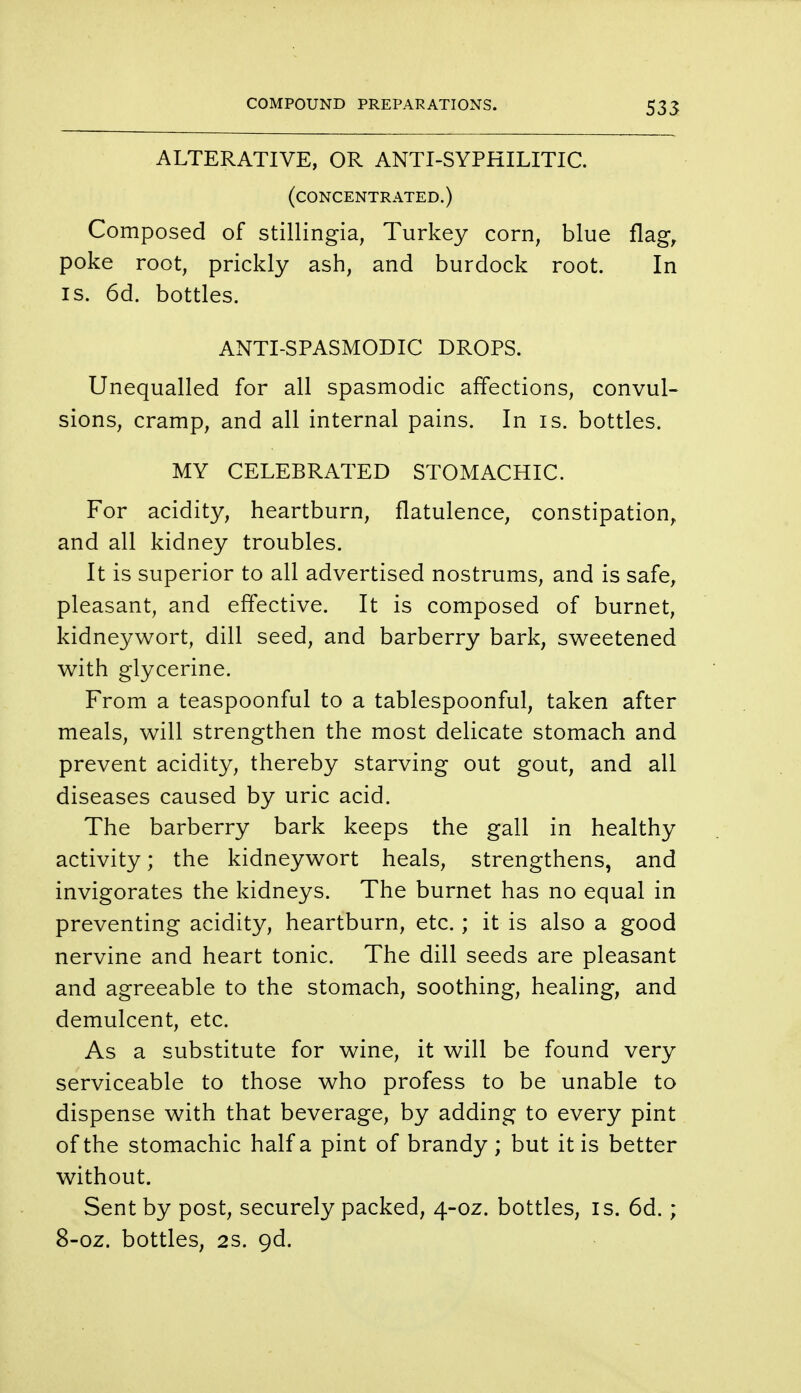ALTERATIVE, OR ANTI-SYPHILITIC. (concentrated.) Composed of stillingia, Turkey corn, blue flag, poke root, prickly ash, and burdock root. In is. 6d. bottles. ANTI-SPASMODIC DROPS. Unequalled for all spasmodic affections, convul- sions, cramp, and all internal pains. In is. bottles. MY CELEBRATED STOMACHIC. For acidity, heartburn, flatulence, constipation, and all kidney troubles. It is superior to all advertised nostrums, and is safe, pleasant, and effective. It is composed of burnet, kidneywort, dill seed, and barberry bark, sweetened with glycerine. From a teaspoonful to a tablespoonful, taken after meals, will strengthen the most delicate stomach and prevent acidity, thereby starving out gout, and all diseases caused by uric acid. The barberry bark keeps the gall in healthy activity; the kidneywort heals, strengthens, and invigorates the kidneys. The burnet has no equal in preventing acidity, heartburn, etc.; it is also a good nervine and heart tonic. The dill seeds are pleasant and agreeable to the stomach, soothing, healing, and demulcent, etc. As a substitute for wine, it will be found very serviceable to those who profess to be unable to dispense with that beverage, by adding to every pint of the stomachic half a pint of brandy ; but it is better without. Sent by post, securely packed, 4-oz. bottles, is. 6d.; 8-oz. bottles, 2s. gd.