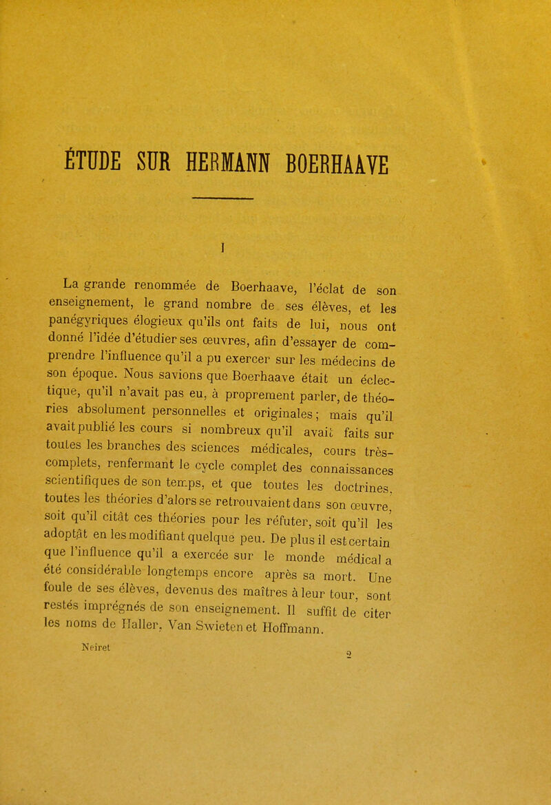 ÉTUDE SUR HERMANN BOERHAAVE La grande renommée de Boerhaave, l'éclat de son enseignement, le grand nombre de ses élèves, et les panégyriques élogieux qu'ils ont faits de lui, nous ont donné l'idée d'étudier ses œuvres, afin d'essayer de com- prendre l'influence qu'il a pu exercer sur les médecins de son époque. Nous savions que Boerhaave était un éclec- tique, qu'il n'avait pas eu, à proprement parler, de théo- ries absolument personnelles et originales ; mais qu'il avaitpublié les cours si nombreux qu'il avait faits sur toutes les branches des sciences médicales, cours très- complets, renfermant le cycle complet des connaissances scientifiques de son temps, et que toutes les doctrines toutes les théories d'alors se retrouvaient dans son œuvre,' soit qu'il citât ces théories pour les réfuter, soit qu'il les adoptât en les modifiant quelque peu. De plus il est certain que l'influence qu'il a exercée sur le monde médical a été considérable longtemps encore après sa mort. Une foule de ses élèves, devenus des maîtres à leur tour, sont restés imprégnés de son enseignement. Il suffît de citer les noms de Ilaller, Van Swieten et Hofl-mann. Neirel