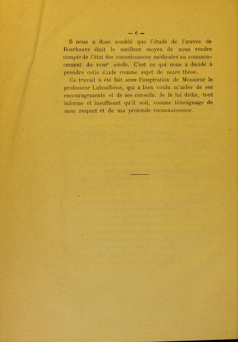 11 nous a donc semblé que l'étude de l'œuvre de Boerhaave était le meilleur moyen de nous rendre compte de l'état des connaissances médicales au commenr cernent du xvin^ siècle. C'est ce qui nous a décidé à prendre cette écnde comme sujet de notre thèse. Ce travail a été fait sous l'inspiration de Monsieur le professeur Laboulbène, qui a bien voulu m'aider de ses encouragements et de ses conseils. Je le lui dédie, tout informe et insuffisant qu'il soit, comme témoignage de mon respect et de ma profonde reconnaissance.