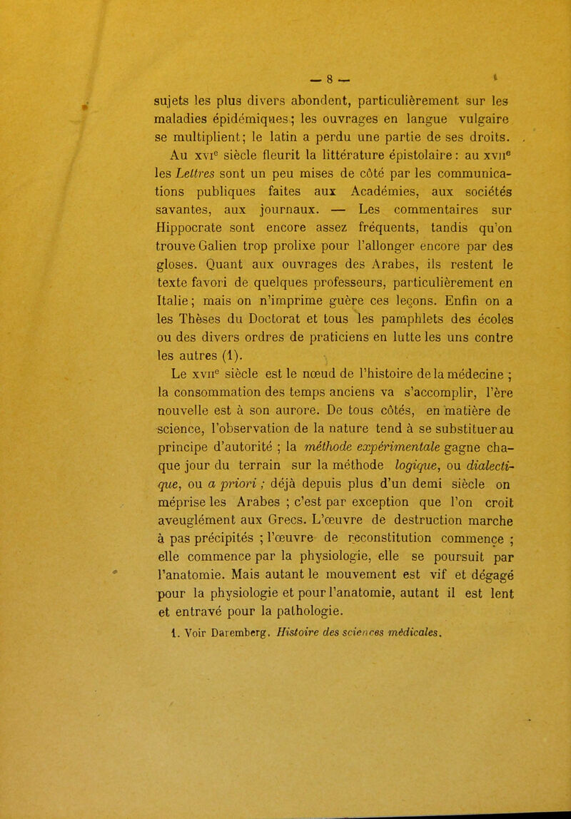 sujets les plus divers abondent, particulièrement sur les maladies épidémiques; les ouvrages en langue vulgaire se multiplient; le latin a perdu une partie de ses droits. Au xvi^ siècle fleurit la littérature épistolaire : au xvu® les Lettres sont un peu mises de côté par les communica- tions publiques faites aux Académies, aux sociétés savantes, aux journaux. — Les commentaires sur Hippocrate sont encore assez fréquents, tandis qu'on trouve Galien trop prolixe pour l'allonger encore par des gloses. Quant aux ouvrages des Arabes, ils restent le texte favori de quelques professeurs, particulièrement en Italie; mais on n'imprime guère ces leçons. Enfin on a les Thèses du Doctorat et tous les pamphlets des écoles ou des divers ordres de praticiens en lutte les uns contre les autres (1). Le xvn^ siècle est le nœud de l'histoire de la médecine ; la consommation des temps anciens va s'accomplir, l'ère nouvelle est à son aurore. De tous côtés, en matière de science, l'observation de la nature tend à se substituer au principe d'autorité ; la méthode expérimentale gagne cha- que jour du terrain sur la méthode logique, ou dialecti- que, ou a priori ; déjà depuis plus d'un demi siècle on méprise les Arabes ; c'est par exception que l'on croit aveuglément aux Grecs. L'œuvre de destruction marche à pas précipités ; l'œuvre de reconstitution commence ; elle commence par la physiologie, elle se poursuit par Panatomie. Mais autant le mouvement est vif et dégagé pour la physiologie et pour l'anatomie, autant il est lent et entravé pour la pathologie. l. Voir Daremberg. Histoire des sciences médicales.