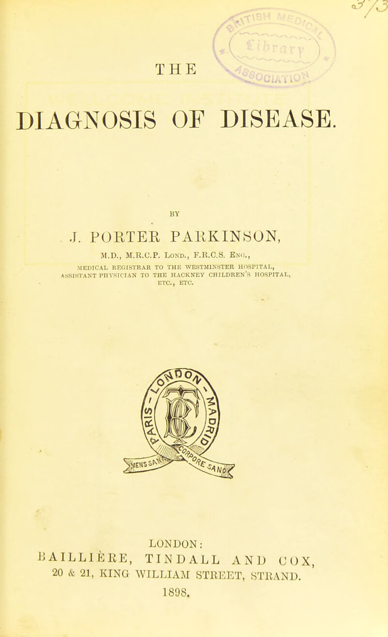 THE DIAGNOSIS OF DISEASE. J. PORTEE PAKKINSON, M.D., M.R.C.P. LOND., F.R.C.S. E>;<i., MEDICAL REGISTRAR TO THE WESTMINSTER HOSriTAL, ASSISTANT PHYSICIAN TO THE HACKNEY CHILDREN'S HOSPITAL, ETC., ETC. LONDON: BAILLIEEE, TliNDALL AND UOX, 20 & 21, KING WILLIAM STREET, HTllANU. 1898.