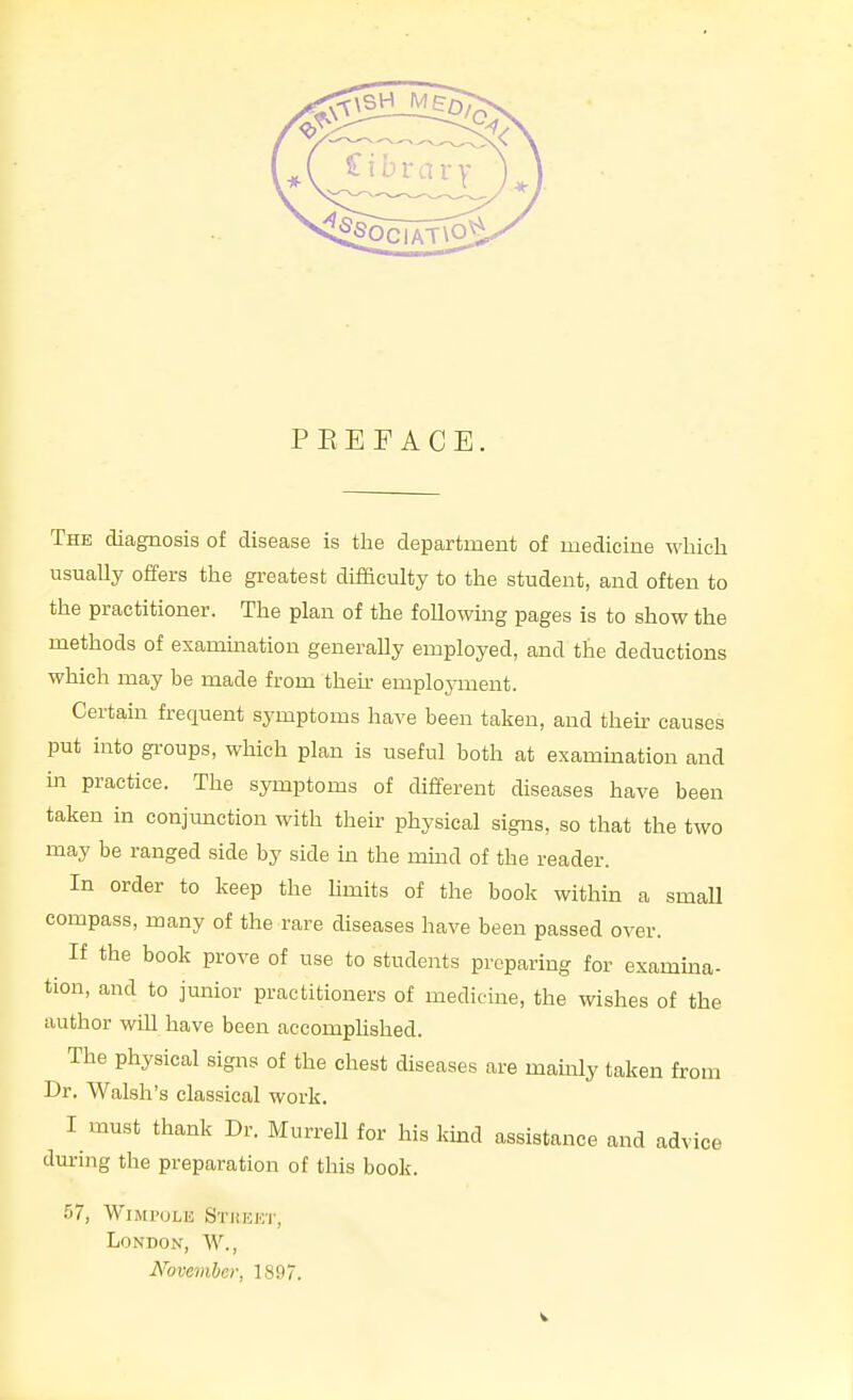 P E E F A C E. The diagnosis of disease is the department of medicine which usuaUy offers the greatest difficulty to the student, and often to the practitioner. The plan of the following pages is to show the methods of exammation generally employed, and the deductions which may be made from then- emploj'ment. Certain frequent symptoms have been taken, and then- causes put into gi-oups, which plan is useful both at examination and in practice. The symptoms of different diseases have been taken in conjunction with their physical signs, so that the two may be ranged side by side in the mind of the reader. In order to keep the hmits of the book within a smaU compass, many of the rare diseases have been passed over. If the book prove of use to students preparing for examina- tion, and to junior practitioners of medicine, the wishes of the author wiU have been accomplished. The physical signs of the chest diseases are mamly taken from Dr. Walsh's classical work. I inust thank Dr. MurreU for his kind assistance and advice during the preparation of this book. 57, WlMl'ULE SriiEKT, London, W., November, 1897.