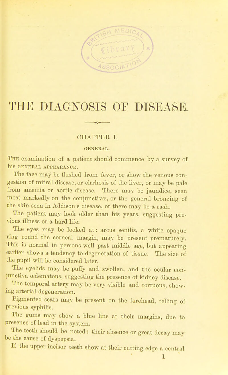 THE DIAGNOSIS OF DISEASE. CHAPTEB I. GENERAL. The examination of a patient should commence by a sm'vey of his GENERAL APPEARANCE. The face may be flushed from fever, or show the venous con- gestion of mitral disease, or cirrhosis of the liver, or may be pale from anaemia or aortic disease. There may be jaundice, seen most markedly on the conjunctivae, or the general bronzing of the skin seen in Addison's disease, or there may be a rash. The patient may look older than his years, suggesting pre- vious illness or a hard hfe. The eyes may be looked at: arcus senilis, a white opaque ring round the corneal margin, may be present prematurely. This is normal in persons well past middle age, but appearing earher shows a tendency to degeneration of tissue. The size of the pupil will be considered later. The eyeHds may be puffy and swollen, and the ocular con- junctiva oedematous, suggestmg the presence of kidney disease. The temporal artery may be very visible and tortuous, show- ing arterial degeneration. Pigmented scars may be present on the forehead, telling of previous syphilis. The gums may show a blue line at their marguis, due to presence of lead in the system. The teeth should be noted : their absence or great decay may be the cause of dyspepsia. If the upper hacisor teeth show at their cutting edge a central 1