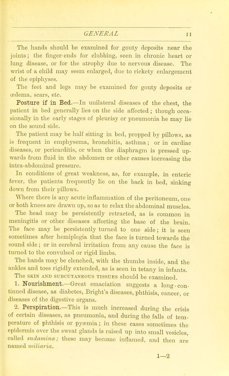 The hands should be examined foi' gotity deposits near the joints; the finger-ends for ckibbing, seen in chronic heart or lung disease, or for the atrophy due to nervous disease. The wrist of a child may seem enlarged, due to rickety enlargement of the epiphyses. The feet and legs may be examined for gouty deposits or oedema, scars, etc. Posture if in Bed.—In imilateral diseases of the chest, the patient in bed generally lies on the side affected; though occa- sionally in the early stages of pleurisy or pneumonia he may lie on the sound side. The patient may be half sitting in bed, propped by pillows, as is fL-equent in emphysema, bronchitis, astlmia; or in cardiac diseases, or pericarditis, or when the diaphragm is pressed up- wards from fluid in the abdomen or other causes increasmg the intra-abdominal pressure. In conditions of great weakness, as, for example, in enteric fever, the patients frequently he on the back in bed, sinking down from their pillows. Where there is any acute inflammation of the peritoneum, one or both knees are drawn up, so as to relax the abdominal muscles. The head may be persistently retracted, as is common in meningitis or other diseases afi'ecting the base of the brain. The face may be persistently tm-ned to one side; it is seen sometimes after hemiplegia that the face is turned towards the sound side; or in cerebral irritation from any cause the face is turned to the convulsed or rigid limbs. The hands may be clenched, with the thumbs inside, and the ankles and toes rigidly extended, as is seen in tetany m infants. The SKIN AND SUBCUTANEOUS TISSUES should be examined. 1. Nourishment.—Great emaciation suggests a long-con- tinued disease, as diabetes, Bright's diseases, phthisis, cancer, or diseases of the digestive organs. 2. Perspiration.—This is much increased during the crisis of certain diseases, as pneumonia, and during the falls of tem- perature of phthisis or pyoemia; in these cases sometimes the epidermis over tlie sweat glands is raised up into small vesicles, called sudamina; those may become inflamed, and then are named miliaria. 1—2