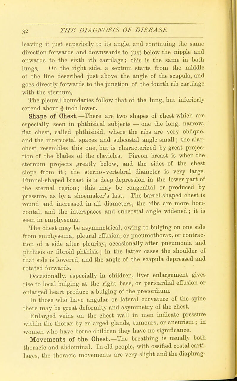 leaving it just superiorly to its angle, and continuing the same direction forwards and downwards to just below the nipple and onwards to the sixth rib cartilage; this is the same in both lungs. On the right side, a septum starts from the middle of the line described just above the angle of the scapula, and goes directly forwards to the junction of the fourth rib cartilage with the sternum. The pleural boundaries foUow that of the lung, but inferiorly extend about f inch lower. Shape of Chest.—There are two shapes of chest which are especially seen in phthisical subjects — one the long, narrow, flat chest, called phthisioid, where the ribs are very obhque, and the intercostal spaces and subcostal angle small; the alar- chest resembles this one, but is characterized by great projec- tion of the blades of the clavicles. Pigeon breast is when the sternum projects greatly below, and the sides of the chest slope from it; the sterno - vertebral diameter is very large. Funnel-shaped breast is a deep depression in the lower part of the sternal region; this may be congenital or produced by pressure, as by a shoemaker's last. The barrel-shaped chest is round and mcreased m. all diameters, the ribs are more hori- zontal, and the interspaces and subcostal angle widened; it is seen in emphysema. The chest may be asymmetrical, owing to bulging on one side from emphysema, pleural effusion, or pneumothorax, or contrac- tion of a side after pleurisy, occasionally after pneumonia and phthisis or fibroid phthisis; in the latter cases the shoulder of that side is lowered, and the angle of the scapula depressed and rotated forwards. Occasionally, especially in children, liver enlargement gives rise to local bulging at the right base, or pericardial effusion or enlarged heart produce a bulging of the precordium. In those who have angular or lateral curvature of the spine there may be great deformity and asymmetry of the chest. Enlarged veins on the chest wall in men indicate pressm-e within the thorax by enlarged glands, tumours, or aneurism ; in women who have borne children they have no significance. Movements of the Chest.—The breathing is usually both thoracic and abdommal. In old people, with ossified costal carti- lages, the thoracic movements arc very slight and the diaplurag-