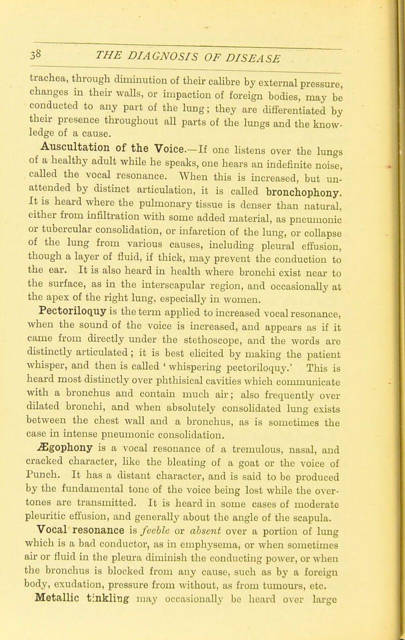 trachea, through diminution of their caUbre by external pressure, changes in their waUs, or impaction of foreign bodies, may be conducted to any part of the lung; they are differentiated by then: presence throughout all parts of the lungs and the know- ledge of a cause. Auscultation of the Voice.-If one hstens over the lungs of a healthy adult whUe he speaks, one hears an indefinite noise, called the vocal resonance. When this is increased, but un- attended by distinct articulation, it is called bronchophony. It is heard where the pulmonary tissue is denser than natm-al, either from infiltration with some added material, as pneumonic or tubercular consoHdation, or infarction of the lung, or coUapse of the lung from various causes, including pleural effusion, though a layer of fluid, if thick, may prevent the conduction to the ear. It is also heard in health where bronchi exist near to the surface, as in the interscapular region, and occasionally at the apex of the right lung, especially in women. Pectoriloquy is the term apj)lied to increased vocal resonance, when the sound of the voice is increased, and appears as if it came from directly under the stethoscope, and the words are distinctly articulated; it is best ehcited by making the patient whisper, and then is called ' whispering pectoriloquy.' This is heard most distinctly over phthisical cavities which communicate with a bronchus and contam much air; also frequently over dilated bronchi, and when absolutely consoHdated lung exists between the chest waU and a bronchus, as is sometimes the case in intense pneumonic consolidation. .^gophony is a vocal resonance of a tremulous, nasal, and cracked character, like the bleating of a goat or the voice of Punch. It has a distant character, and is said to be produced by the fundamental tone of the voice being lost while the over- tones are transmitted. It is heard in some cases of moderate pleuritic effusion, and generally about the angle of the scapula. Vocal resonance is feeble or absent over a portion of lung which is a bad conductor, as in emphysema, or when sometimes air or fluid in the pleura diminish the conductmg power, or when the bronchus is blocked from any cause, such as by a foreign body, exudation, pressure from without, as from tumours, etc. Metallic tinkling may occasionally be heard over large