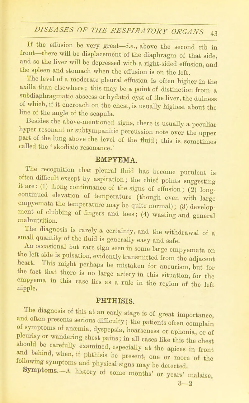 If the effusion be very great—i.e., above the second rib in front—there will be displacement of the diaphragm of that side, and so the hver will be depressed with a right-sided effusion, and the spleen and stomach when the effusion is on the left. The level of a moderate pleural effusion is often higher in the axilla than elsewhere; this may be a pomt of distinction from a subdiaphi-agmatic abscess or hydatid cyst of the hver, the dulness of which, if it encroach on the chest, is usuaUy highest about the line of the angle of the scapula. Besides the above-mentioned signs, there is usuaUy a peciUiar hyper-resonant or subtympanitic percussion note over the upper part of the lung above the level of the fluid; this is sometunes called the ' skodiaic resonance.' EMPYEMA. The recognition that plem-al fluid has become puriUent is often difficult except by aspnation; the chief points suggesting It are: (1) Long continuance of the signs of effusion; (2) long- contmued elevation of temperatm-e (though even with large empyemata the temperature may be quite normal); (3) develop- ment of clubbmg of fingers and toes; (4) wasting and general malnutrition. The diagnosis is rarely a certamty, and the withdrawal of a smaU quantity of the fluid is generaUy easy and safe. An occasional but rare sign seen in some large empyemata on the left side is pulsation, evidently transmitted fi-om the adjacent heart. This might perhaps be mistaken for aneurism, but for the fact that there is no large artery in this situation, for the empyema m this case Hes as a rule in the region of the left nipple. PHTHISIS, The diagnosis of this at an early stage is of great importance, and often presents serious difficulty; the patients often complain 0 symptoms of anaemia, dyspepsia, hoarseness or aphonia, or of pleurisy or wandering chest pains; in aU cases Hke this the chest should be carefully examined, especially at the apices in front and behmd, when, if phthisis bo present, one or more of the foUo^vmg symptoms and physical signs may be detected. Syinptonis.-A history of some months' or years' malaise, 3—2