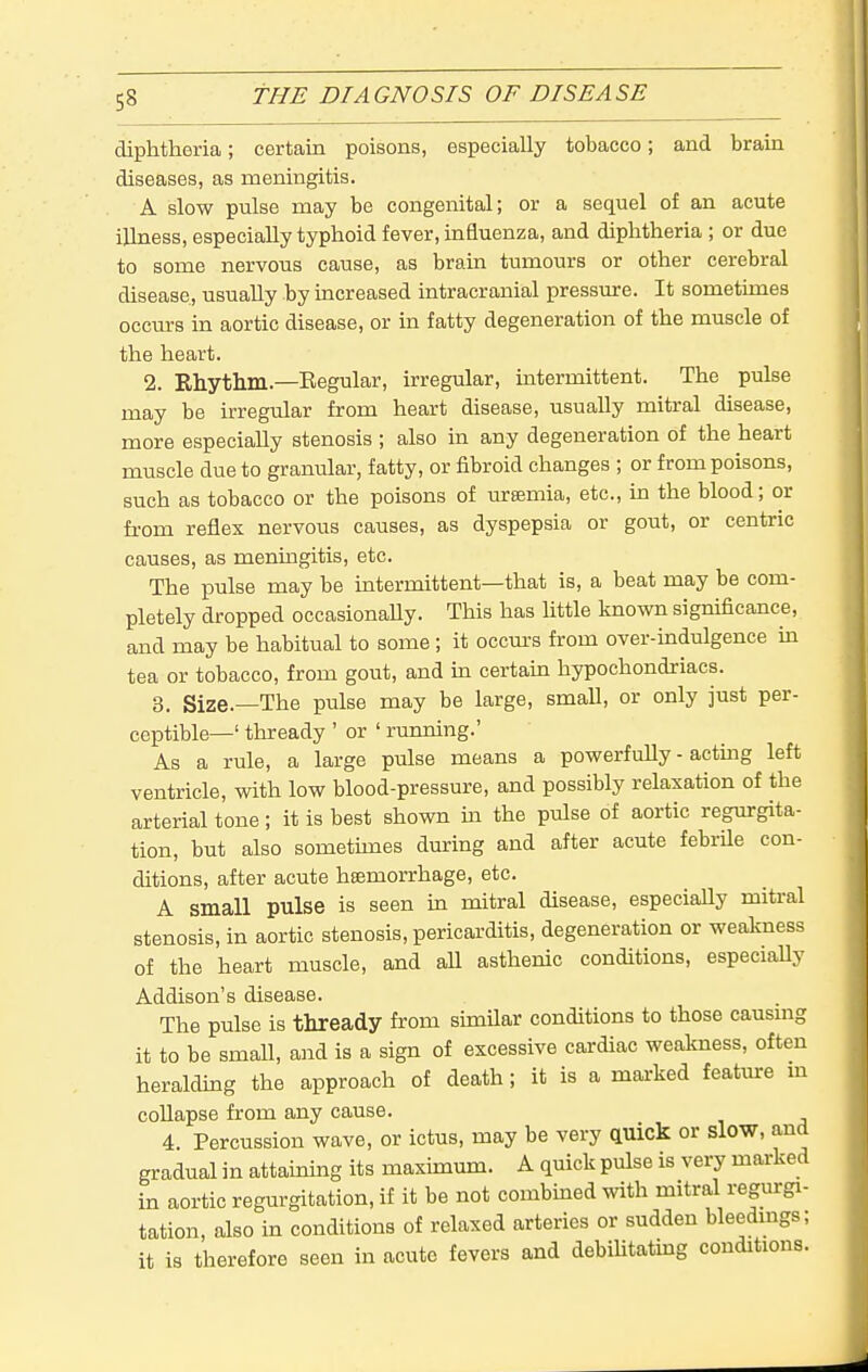 diphtheria; certain poisons, especially tobacco; and brain diseases, as meningitis. A slow pulse may be congenital; or a sequel of an acute illness, especially typhoid fever, influenza, and diphtheria ; or due to some nervous cause, as brain tumours or other cerebral disease, usually hy increased intracranial pressure. It sometimes occm-s in aortic disease, or in fatty degeneration of the muscle of the heart. 2. Rhythm.—Eegular, irregular, intermittent. The pulse may be irregular from heart disease, usually mitral disease, more especially stenosis ; also in any degeneration of the heart muscle due to granular, fatty, or fibroid changes ; or from poisons, such as tobacco or the poisons of ursemia, etc., in the blood; or fi'om reflex nervous causes, as dyspepsia or gout, or centric causes, as meningitis, etc. The pulse may be intermittent—that is, a beat may be com- pletely dropped occasionally. This has little known significance, and may be habitual to some; it occurs from over-indulgence in tea or tobacco, from gout, and m certain hypochondriacs. 3. Size.—The pulse may be large, small, or only just per- ceptible—' thready ' or ' running.' As a rule, a large pulse means a powerfully - actmg left ventricle, with low blood-pressure, and possibly relaxation of the arterial tone; it is best shown ixi the pulse of aortic regurgita- tion, but also sometunes during and after acute febrile con- ditions, after acute haemorrhage, etc. A small pulse is seen in mitral disease, especially mitral stenosis, in aortic stenosis, pericarditis, degeneration or weakness of the heart muscle, and aU asthenic conditions, especiaUy Addison's disease. The pulse is thready from simUar conditions to those causmg it to be small, and is a sign of excessive cardiac weakness, often heraldmg the approach of death; it is a marked feature m coUapse from any cause. 4. Percussion wave, or ictus, may be very auick or slow, and gradual in attaining its maximum. A quick pulse is very marked in aortic regurgitation, if it be not combined with mitral regurgi- tation, also in conditions of relaxed arteries or sudden bleedmgs; it is therefore seen in acute fevers and debihtating conditions.