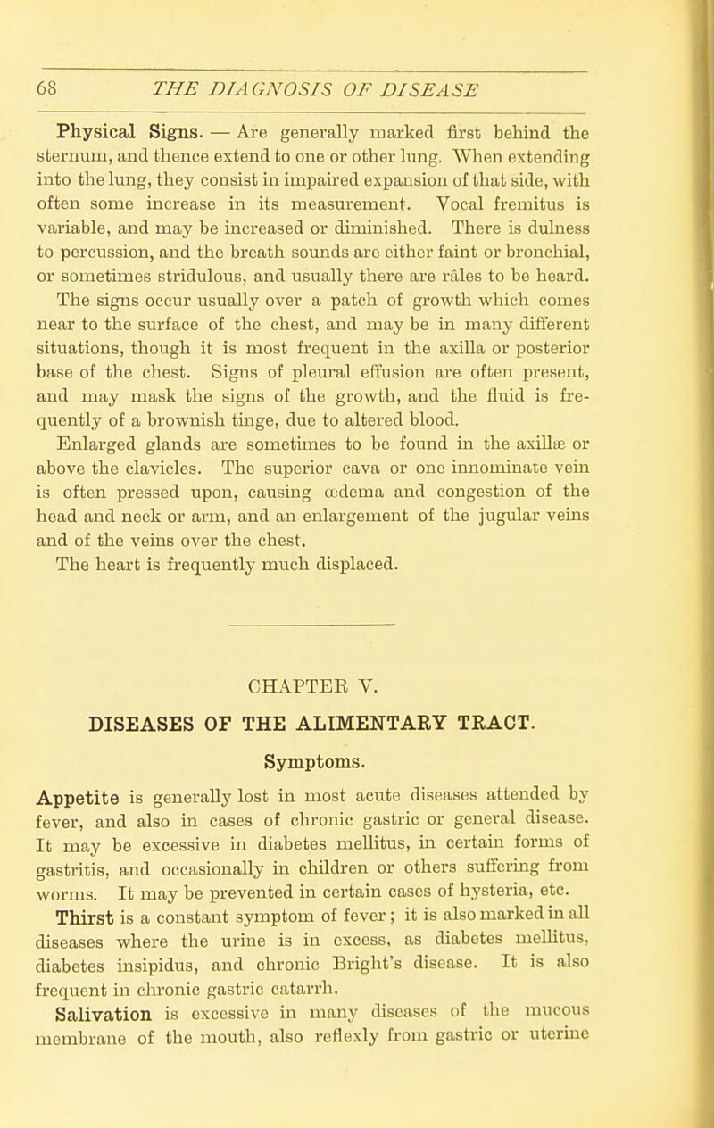 Physical Signs. — Are generally marked first behind the sternum, and thence extend to one or other lung. When extending into the lung, they consist in impaired expansion of that side, with often some increase in its measurement. Vocal fremitus is variable, and may be increased or dimmished. There is dulness to percussion, and the breath sounds are either faint or bronchial, or sometimes stridulous, and usually there are rales to be heard. The signs occur usually over a patch of growth which comes near to the surface of the chest, and may be in many different situations, though it is most frequent in the axilla or posterior base of the chest. Signs of pleural effusion are often present, and may mask the signs of the growth, and the fluid is fre- quently of a brownish tinge, due to altered blood. Enlarged glands are sometimes to be found ia the axiUse or above the clavicles. The superior cava or one innominate vein is often pressed upon, causing cedema and congestion of the head and neck or arm, and an enlargement of the jugular veins and of the veins over the chest. The heart is frequently much displaced. CHAPTER V. DISEASES OF THE ALIMENTARY TRACT. Symptoms. Appetite is generally lost in most acute diseases attended by fever, and also in cases of chronic gastric or general disease. It may be excessive in diabetes mellitus, m certain forms of gastritis, and occasionally in children or others suffering from worms. It may be prevented in certain cases of hysteria, etc. Thirst is a constant symptom of fever; it is also marked in all diseases where the urine is in excess, as diabetes mellitus, diabetes insipidus, and chronic Bright's disease. It is also frequent in chronic gastric catarrh. Salivation is excessive in many diseases of the mucous membrane of the mouth, also reflexly fi-om gastric or uterine