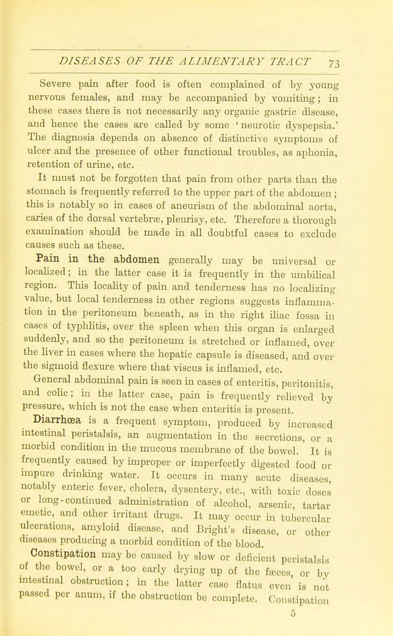 Severe pain after food is often complained of by young nervous females, and may be accompanied by vomiting; in these cases there is not necessarily any organic gastric disease, and hence the cases are called by some ' neurotic dyspepsia.' The diagnosis depends on absence of distinctive symptoms of ulcer and the presence of other functional troubles, as aphonia, retention of urine, etc. It must not be forgotten that pain from other parts than the stomach is frequently referred to the upper part of the abdomen ; this is notably so in cases of aneurism of the abdominal aorta, caries of the dorsal vertebra, pleurisy, etc. Therefore a thorough examination should be made in all doubtful cases to exclude causes such as these. Pain in the abdomen generally may be universal or locahzed; in the latter case it is frequently in the umbUical region. This locahty of pain and tenderness has no locaUzing value, but local tenderness in other regions suggests inflamma- tion in the peritoneum beneath, as in the right iliac fossa m cases of typhlitis, over the spleen when this organ is enlarged suddenly, and so the peritoneum is stretched or inflamed, over the liver in cases where the hepatic capsule is diseased, and over the sigmoid flexure where that viscus is inflamed, etc. General abdominal pain is seen m cases of enteritis, peritonitis, and cohc; m the latter case, pam is frequently reheved by pressure, which is not the case when enteritis is present. Diarrhoea is a frequent symptom, produced by increased intestmal peristalsis, an augmentation in the secretions, or a morbid condition ui the mucous membrane of the bowel. It is frequently caused by improper or imperfectly digested food or impure drinking water. It occm-s in many acute diseases, notably enteric fever, cholera, dysentery, etc., with toxic doses or long-contmued administration of alcohol, arsenic, tartar emetic, and other u-ritant drugs. It may occur in tubercular ulcerations, amyloid disease, and Bright's disease, or other diseases producing a morbid condition of the blood. Constipation may be caused by slow or deficient peristalsis of the bowel, or a too early drying up of the fa;ces, or by mtestmal obstruction; in the latter case flatus oven is not passed per anum, if the obstruction be complete. Constipation