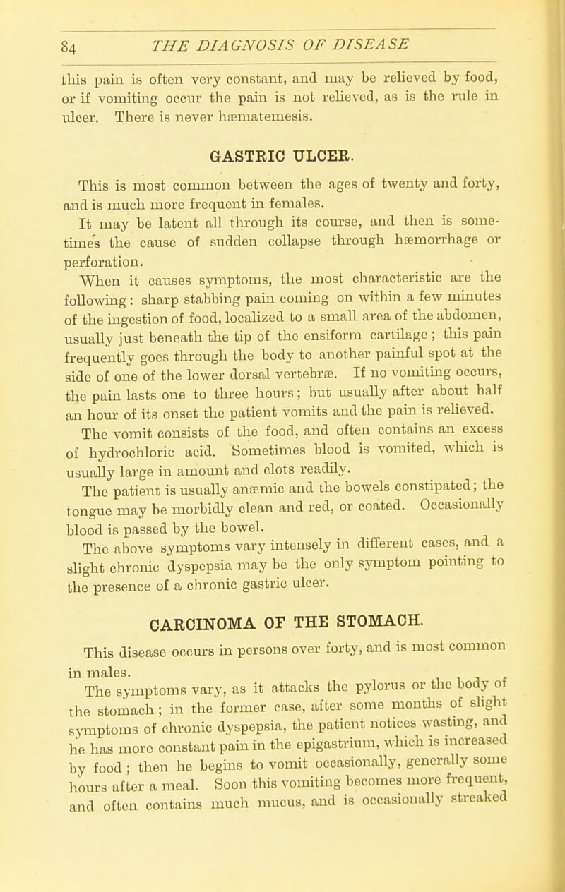 this pain is often very constant, and may be relieved by food, or if vomitiiag occur the pain is not relieved, as is the rule in ulcer. There is never hsematemesis. GASTRIC ULCER. This is most common between the ages of twenty and forty, and is much more frequent in females. It may be latent all through its course, and then is some- time's the cause of sudden collapse through heemorrhage or perforation. When it causes symptoms, the most characteristic are the following: sharp stabbing pain coming on within a few minutes of the ingestion of food, locahzed to a small area of the abdomen, usually just beneath the tip of the ensiform cartilage ; this pam frequently goes through the body to another painful spot at the side of one of the lower dorsal vertebrae. If no vomitmg occurs, the pain lasts one to three hours; but usually after about half an hour of its onset the patient vomits and the pain is reheved. The vomit consists of the food, and often contains an excess of hydrochloric acid. Sometimes blood is vomited, wliich is usually large in amount and clots readily. The patient is usually ansmic and the bowels constipated; the tongue may be morbidly clean and red, or coated. Occasionally blood is passed by the bowel. The above symptoms vary mtensely m different cases, and a shght chronic dyspepsia may be the only symptom pointing to the presence of a chronic gastric ulcer. CARCINOMA OF THE STOMACH. This disease occurs in persons over forty, and is most common in males. , i j c The symptoms vary, as it attacks the pylorus or the body of the stomach; in the former case, after some months of shght symptoms of chronic dyspepsia, the patient notices wasting, and he has more constant pam in the epigastrimn, which is increased by food ; then he begins to vomit occasionally, generally some hours after a meal. Soon this vomiting becomes more frequent, and often contains much mucus, and is occasionally streaked