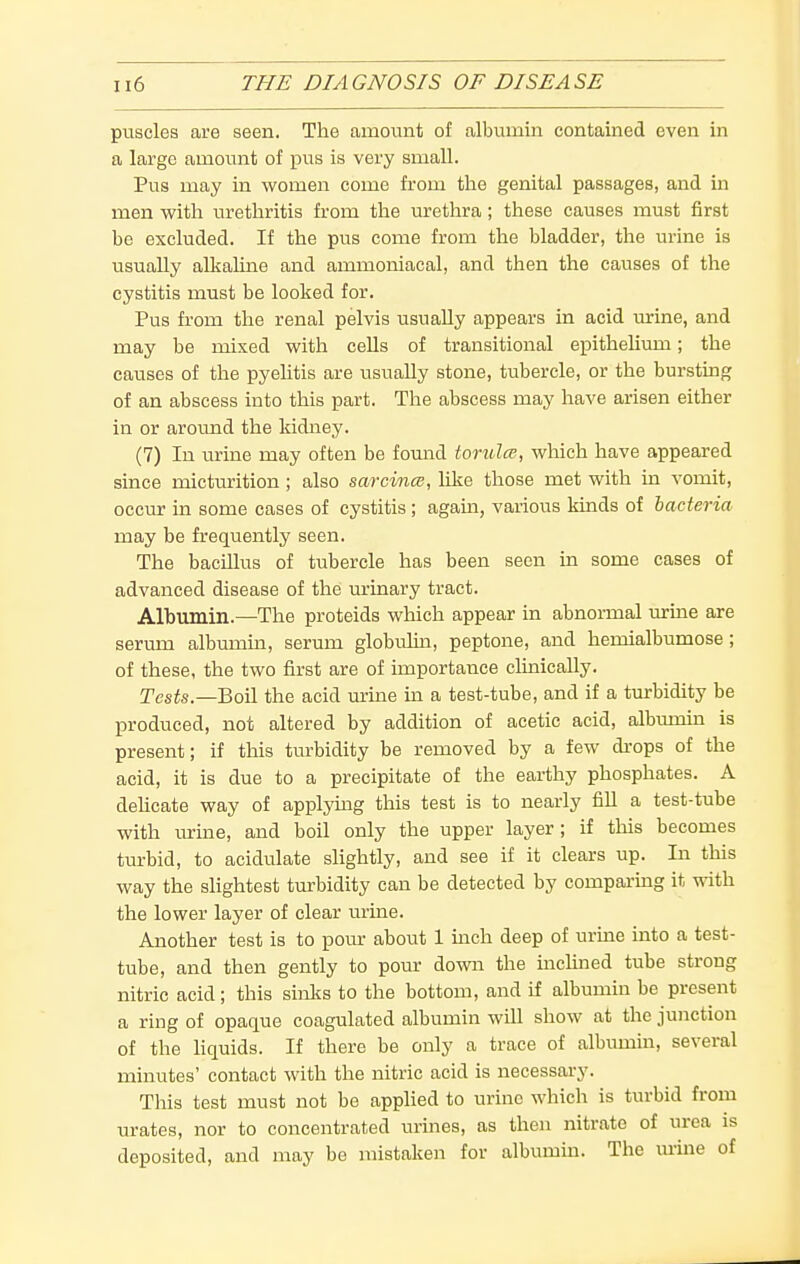 puscles are seen. The amount of albumin contained even in a large amount of pus is very small. Pus may in women come from the genital passages, and in men with urethritis from the urethra; these causes must first be excluded. If the pus come from the bladder, the urine is usually alkaline and ammoniacal, and then the causes of the cystitis must be looked for. Pus from the renal pelvis usually appears in acid urine, and may be mixed with cells of transitional epithelium; the causes of the pyehtis are usually stone, tubercle, or the bursting of an abscess into this part. The abscess may have arisen either in or around the kidney. (7) In urine may often be fomid torulce, which have appeared since micturition; also sarcmm, like those met with in vomit, occiu? in some cases of cystitis; agam, various kinds of bacteria may be frequently seen. The bacillus of tubercle has been seen in some cases of advanced disease of the urinary tract. Albumin.—The proteids which appear in abnormal urine are serum albumm, serum globulm, peptone, and hemialbumose; of these, the two first are of importance clinically. Tests—Boil the acid urme in a test-tube, and if a turbidity be produced, not altered by addition of acetic acid, albumin is present; if this turbidity be removed by a few drops of the acid, it is due to a precipitate of the earthy phosphates. A dehcate way of applying this test is to nearly fill a test-tube with urme, and boil only the upper layer; if this becomes turbid, to acidulate slightly, and see if it clears up. In this way the slightest turbidity can be detected by comparmg it ^\dth the lower layer of clear urine. Another test is to pour about 1 mch deep of urine into a test- tube, and then gently to pour down the mclined tube strong nitric acid; this sinlcs to the bottom, and if albumin be present a ring of opaque coagulated albumin will show at the junction of the liquids. If there be only a trace of albumin, several minutes' contact with the nitric acid is necessary. This test must not be applied to urine which is turbid from urates, nor to concentrated urines, as then nitrate of urea is deposited, and may be mistaken for albumm. The mine of