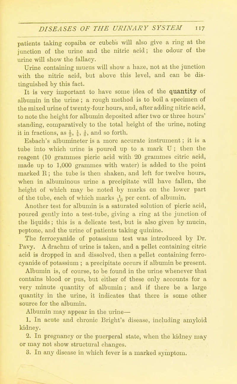 patients taking copaiba or cubebs will also give a ring at the junction of the urine and the nitric acid; the odour of the urine will show the fallacy. Urine containing mucus will show a haze, not at the junction with the nitric acid, but above this level, and can be dis- tinguished by this fact. It is very important to have some idea of the quantity of albumin in the urine ; a rough method is to boil a specimen of the mixed urine of twenty-four hours, and, after adding nitric acid, to note the height for albumin deposited after two or three hours' standing, comparatively to the total height of the urine, noting it in fractions, as ^, \, g, and so forth. Esbach's albumineter is a more accurate instrument; it is a tube into which urine is poured up to a mark U ; then the reagent (10 grammes picric acid with 20 grammes citric acid, made up to 1,000 grammes with water) is added to the point marked R; the tube is then shaken, and left for twelve hours, when in albuminous urine a precipitate will have fallen, the height of which may be noted by marks on the lower part of the tube, each of which marks per cent, of albumin. Another test for albumin is a saturated solution of picric acid, poured gently into a test-tube, giving a ring at the junction of the liquids; this is a delicate test, but is also given by mucin, peptone, and the urine of patients taking qumine. The ferrocyanide of potassium test was introduced by Dr. Pavy. A drachm of urine is taken, and a pellet containing citric acid is dropped in and dissolved, then a pellet containing ferro- cyanide of potassium ; a precipitate occurs if albumin be present. Albumin is, of course, to be foimd in the urine whenever that contains blood or pus, but either of these only accounts for a very minute quantity of albumin; and if there be a large quantity in the urine, it indicates that there is some other source for the albumin. Albumin may appear in the urine— 1. In acute and chronic Bright's disease, including amyloid kidney. 2. In pregnancy or the puerperal state, when the kidney may or may not show structural changes. 3. In any disease in which fever is a marked symptom.