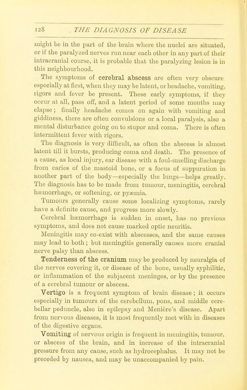 might be in the part of the brain where the nuclei are situated, or if the paralyzed nerves run near each other in any part of their intracranial course, it is probable that the paralyzuag lesion is in this ueighboiu:hood. The symptoms of cerebral abscess are often very obscui-e especially at first, when they may be latent, or headache, vomiting, rigors and fever be present. These early symptoms, if they occm- at all, pass off, and a latent period of some months may elapse; finally headache comes on agam with vomiting and giddiness, there are often convulsions or a local paralysis, also a mental distm-bance going on to stupor and coma. There is often intermittent fever with rigors. The diagnosis is very difficult, as often the abscess is almost latent tUI it bursts, producing coma and death. The presence of a cause, as local injm-y, ear disease with a foul-smelling discharge from caries of the mastoid bone, or a focus of suppm-ation in another part of the body—especially the lungs—helps greatly. The diagnosis has to be made from tumour, meningitis, cerebral haemorrhage, or softening, or pyaemia. Tumoms generally cause some locahzing symptoms, rarely have a definite cause, and progress more slowly. Cerebral haemorrhage is sudden in onset, has- no previous symptoms, and does not cause marked optic nem-itis. Meningitis may co-exist with abscesses, and the same causes may lead to both; but meningitis generally causes more cranial nerve palsy than abscess. Tenderness of the cranium may be produced by nem-algia of the nerves covering it, or disease of the bone, usually syphilitic, or inflammation of the subjacent meninges, or by the presence of a cerebral tumour or abscess. Vertigo is a frequent symptom of brain disease ; it occm's especially in timioms of the cerebellum, pons, and middle cere- bellar peduncle, also in epilepsy and Meniere's disease. Apart from nervous diseases, it is most frequently met with in diseases of the digestive organs. Vomiting of nervous origin is frequent in meningitis, tmnour. or abscess of the bram, and in increase of the intracranial pressure from any cause, such as hydrocephalus. It may not be preceded by nausea, and may be unaccompanied by pain.