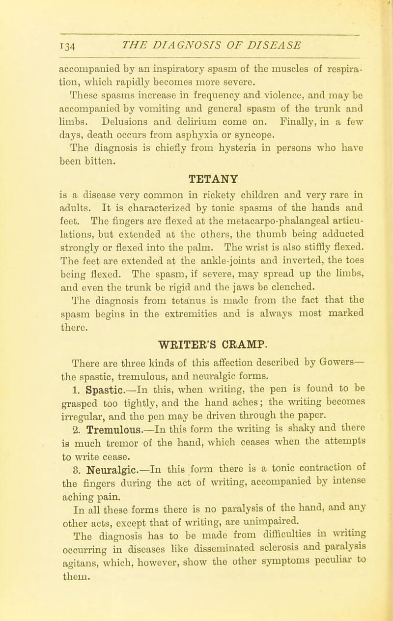 accompanied by an inspiratory spasm of the muscles of respira- tion, which rapidly becomes more severe. These spasms increase in frequency and violence, and may be accompanied by vomiting and general spasm of the trunk and limbs. Delusions and delirium come on. Finally, in a few days, death occurs from asphyxia or syncope. The diagnosis is chiefly from hysteria in persons who have been bitten. TETANY is a disease very common in rickety children and very rare in adults. It is characterized by tonic spasms of the hands and feet. The fingers are flexed at the metacarpo-phalangeal articu- lations, but extended at the others, the thumb being adducted strongly or flexed into the palm. The wrist is also stiffly flexed. The feet are extended at the ankle-joints and inverted, the toes being flexed. The spasm, if severe, may spread up the limbs, and even the trunk be rigid and the jaws be clenched. The diagnosis from tetanus is made from the fact that the spasm begins in the extremities and is always most marked there. WRITER'S CRAMP. There are three kinds of this aiTection described by Gowers— the spastic, tremulous, and neuralgic forms. 1. Spastic—In this, when writing, the pen is found to be grasped too tightly, and the hand aches; the writing becomes irregular, and the pen may be driven through the paper. 2. Tremulous.—In this form the writing is shaky and there is much tremor of the hand, which ceases when the attempts to write cease. 8. Neuralgic—In this form there is a tonic contraction of the fingers durmg the act of writing, accompanied by intense aching pain. In all these forms there is no paralysis of the hand, and any other acts, except that of writing, are imimpau:ed. The diagnosis has to be made from difficulties m wn-iting occurring in diseases hke disseminated sclerosis and paralysis agitans, which, however, show the other symptoms peculiar to them.