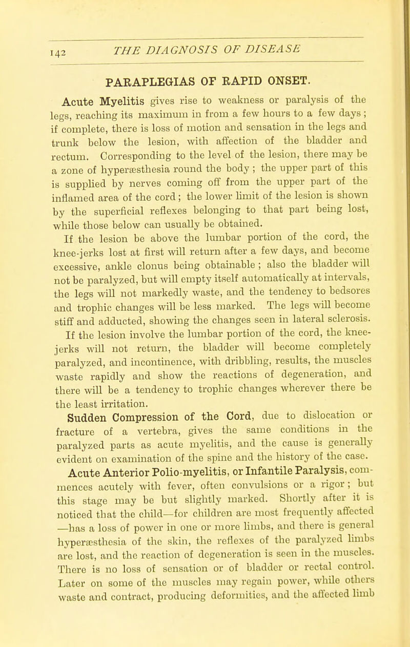 PARAPLEGIAS OF RAPID ONSET. Acute Myelitis gives rise to weakness or paralysis of the legs, reaching its maximum in from a few hours to a few days ; if complete, there is loss of motion and sensation in the legs and trunk below the lesion, with affection of the bladder and rectum. Corresponding to the level of the lesion, there may be a zone of hypersesthesia round the body ; the upper part of this is supplied by nerves commg off from the upper part of the inflamed area of the cord; the lower hmit of the lesion is shown by the superficial reflexes belonging to that part being lost, while those below can usually be obtained. If the lesion be above the lumbar portion of the cord, the knee-jerks lost at first will return after a few days, and become excessive, ankle clonus being obtainable ; also the bladder will not be paralyzed, but will empty itself automatically at intervals, the legs will not markedly waste, and the tendency to bedsores and trophic changes will be less marked. The legs will become stiff and adducted, showmg the changes seen in lateral sclerosis. If the lesion involve the lumbar portion of the cord, the knee- jerks will not return, the bladder will become completely paralyzed, and incontinence, with dribbling, results, the muscles waste rapidly and show the reactions of degeneration, and there will be a tendency to trophic changes wherever there be the least irritation. Sudden Compression of the Cord, due to dislocation or fracture of a vertebra, gives the same conditions in the paralyzed parts as acute myelitis, and the cause is generally evident on examination of the spine and the history of the case. Acute Anterior Polio-myelitis, or Infantile Paralysis, com- mences acutely with fever, often convulsions or a rigor; but this stage may be but slightly marked. Shortly after it is noticed that the child—for children are most frequently affected —has a loss of power in one or more limbs, and there is general hyperesthesia of the skm, the reflexes of the paralyzed limbs are lost, and the reaction of degeneration is seen in the muscles. There is no loss of sensation or of bladder or rectal control. Later on some of the muscles may regain power, while others waste and contract, producing deformities, and the affected limb