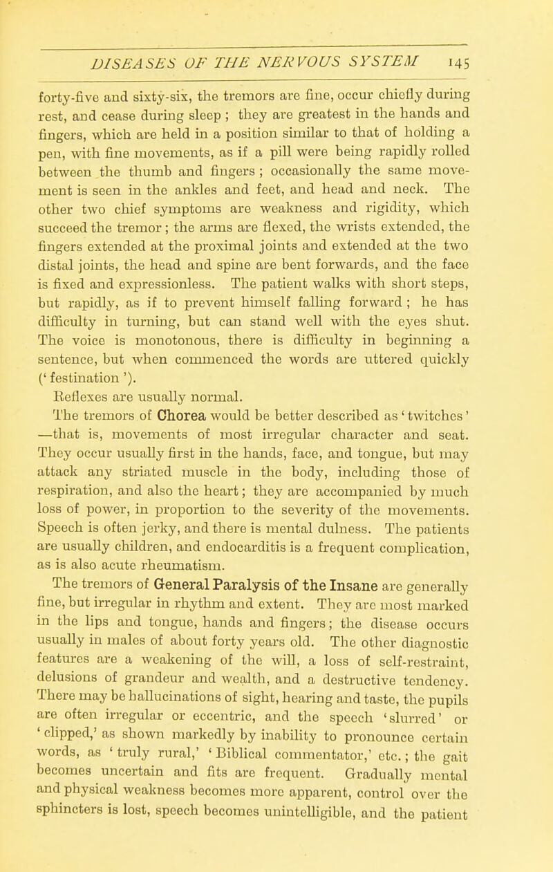 forty-five and sixty-six, the tremors are fine, occur chiefly during rest, and cease during sleep ; they are greatest in the hands and fingers, which are held in a position similar to that of holding a pen, with fine movements, as if a pill were being rapidly rolled between the thumb and fingers ; occasionally the same move- ment is seen in the ankles and feet, and head and neck. The other two chief symptoms are weakness and rigidity, which succeed the tremor; the arms are flexed, the wrists extended, the fingers extended at the proximal joints and extended at the two distal joints, the head and spine are bent forwards, and the face is fixed and expressionless. The patient walks with short steps, but rapidly, as if to prevent himself falling forward ; he has difficulty in turning, but can stand well with the eyes shut. The voice is monotonous, there is difiiculty in beginning a sentence, but when commenced the words are uttered quickly (' festination'). Beflexes are usually normal. The tremors of Chorea would be better described as' twitches' —that is, movements of most irregular character and seat. They occur usually first in the hands, face, and tongue, but may attack any striated muscle in the body, mcluding those of respiration, and also the heart; they are accompanied by much loss of power, in proportion to the severity of the movements. Speech is often jerky, and there is mental dulness. The patients are usually children, and endocarditis is a frequent complication, as is also acute rheumatism. The tremors of General Paralysis of the Insane are generally fine, but irregular in rhythm and extent. They arc most marked in the lips and tongue, hands and fingers; the disease occurs usually in males of about forty years old. The other diagnostic features are a weakening of the will, a loss of self-restraint, delusions of grandeur and wealth, and a destructive tendency. There may be hallucinations of sight, hearing and taste, the pupils are often irregular or eccentric, and the speech 'slurred' or ' clipped,' as shown markedly by inability to pronounce certain words, as ' truly rural,' ' Biblical commentator,' etc.; the gait becomes uncertain and fits are frequent. Gradually mental and physical weakness becomes more apparent, control over the sphincters is lost, speech becomes uninteUigible, and the patient