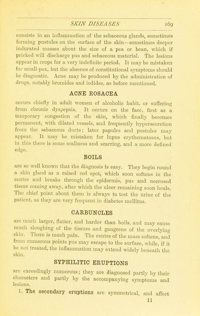 SKIN DISEA SES 169 consists in an inflammation of the sebaceous glands, sometimes forming pustules on the surface of the skin—sometimes deeper indurated masses about the size of a pea or bean, which if pricked will discharge pus and sebaceous material. The lesions appear in crops for a very indefinite period. It may be mistaken for small-pox, but the absence of constitutional symptoms should be diagnostic. Acne may be produced by the administration of drugs, notably bromides and iodides, as before mentioned. AOJNE ROSACEA. occurs chiefly in adult women of alcohohc habit, or suffering from chronic dyspepsia. It occurs on the face, first as a temporary congestion of the skin, which finally becomes permanent, with dilated vessels, and frequently hypersecretion from the sebaceous ducts; later papules and pustules may appear. It may be mistaken for lupus erythematosus, but m this there is some scaliness and scarrmg, and a more defined edge. BOILS are so well known that the diagnosis is easy. They begin round a sldn gland as a raised red spot, which soon softens in the centre and breaks through the epidermis, pus and necrosed tissue coming away, after which the ulcer remaining soon heals. The chief point about them is always to test the m-me of the patient, as they are very frequent in diabetes mellitus. CARBUNCLES are much larger, flatter, and harder than boils, and may cause much sloughing of the tissues and gangrene of the overlying skin. There is much pam. The centre of the mass softens, and fi-om numerous pomts pus may escape to the surface, whUe, if it be not treated, the inflammation may extend widely beneath the skin. SYPHILITIC ERUPTIONS arc exceedingly numerous; they are diagnosed partly by their characters and partly by the accompanying symptoms and lesions. 1. The secondary eruptions are symmetrical, and affect
