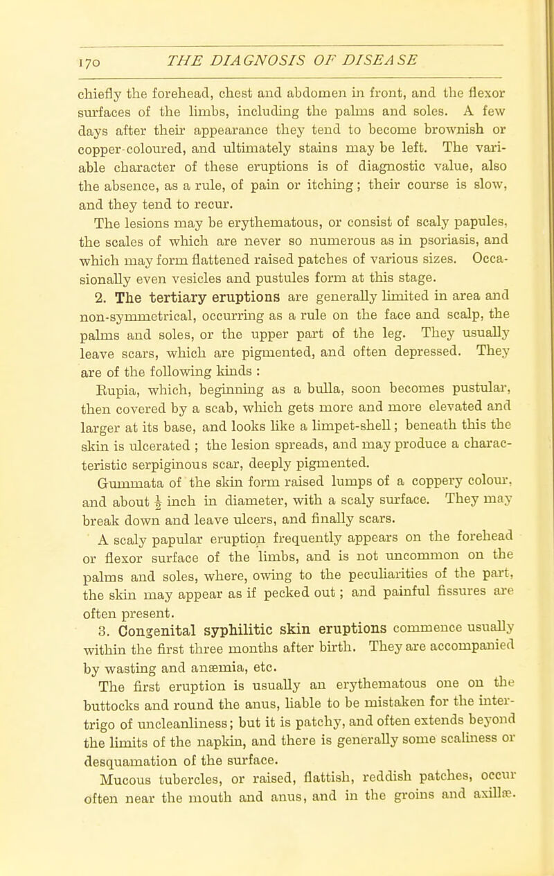 chiefly the forehead, chest and abdomen in front, and the flexor surfaces of the limbs, including the palms and soles. A few days after their appearance they tend to become brownish or copper-coloured, and ultimately stains may be left. The vari- able character of these eruptions is of diagnostic value, also the absence, as a rule, of pain or itching; their com-se is slow, and they tend to recur. The lesions may be erythematous, or consist of scaly papules, the scales of which are never so numerous as in psoriasis, and which may form flattened raised patches of various sizes. Occa- sionally even vesicles and pustules form at this stage. 2. The tertiary eruptions are generally limited in area and non-symmetrical, occurrmg as a rule on the face and scalp, the palms and soles, or the upper part of the leg. They usually leave scars, which are pigmented, and often depressed. They are of the following lands : Eupia, which, beginning as a bulla, soon becomes pustulai', then covered by a scab, which gets more and more elevated and larger at its base, and looks hke a Hmpet-shell; beneath this the skin is ulcerated ; the lesion spreads, and may produce a charac- teristic serpiginous scar, deeply pigmented. Gummata of the skin form raised lumps of a coppery colour-, and about \ iach ua diameter, with a scaly surface. They may break down and leave ulcers, and finally scars. A scaly papular eruption frequently appears on the forehead or flexor surface of the limbs, and is not uncommon on the palms and soles, where, owing to the pecuharities of the pai't, the skin may appear as if pecked out; and painful fissures are often present. 3. Congenital syphilitic skin eruptions commence usually within the first three months after bkth. They are accompanied by wasting and anaemia, etc. The first eruption is usually an erythematous one on the buttocks and round the anus, hable to be mistaken for the inter- trigo of uncleanliness; but it is patchy, and often extends beyond the limits of the napkm, and there is generally some scaUness or desquamation of the surface. Mucous tubercles, or raised, flattish, reddish patches, occur often near the mouth and anus, and in the groins and axillte.