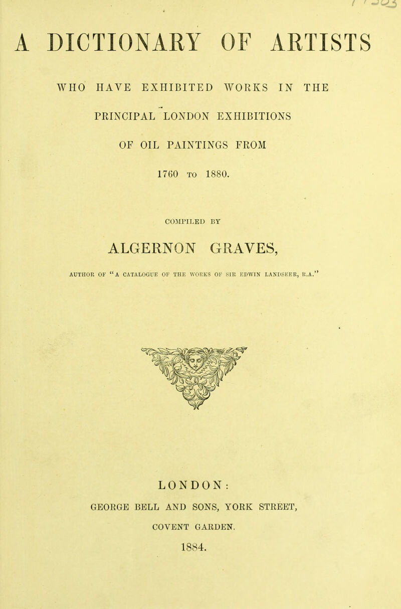 A DICTIONARY OF ARTISTS WHO HAVE EXHIBITED WORKS IN THE PRINCIPAL LONDON EXHIBITIONS OF OIL PAINTINGS FROM 17G0 TO 1880. COMPILED BY ALGERNON GRAVES, AUTHOR OF A CATALOGUE OF THE WORKS OF SIR EBWIN LANDSKER, R.A. LONDON: GEOKGE BELL AND SONS, YORK STREET, COVENT GARDEN. 1884.