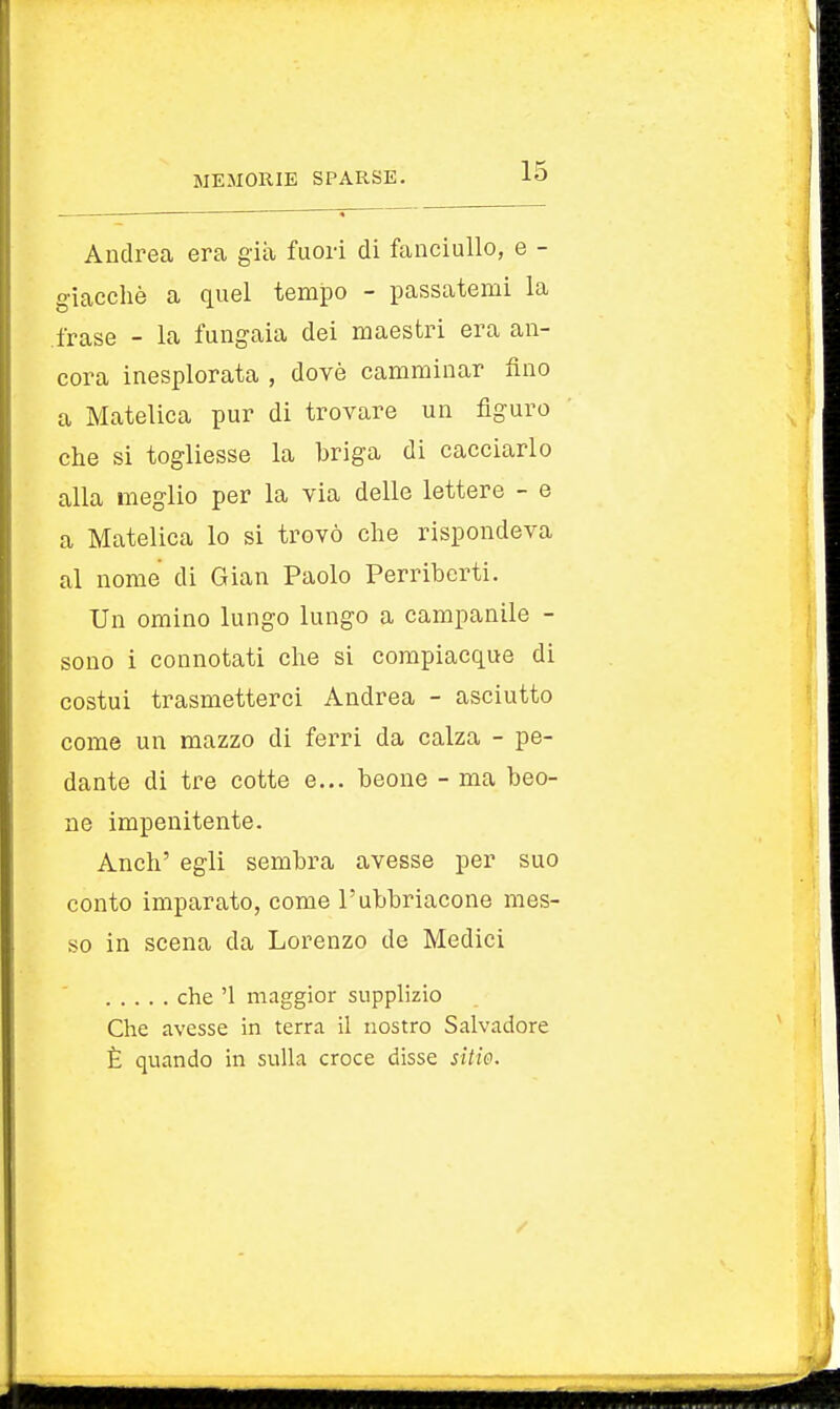 Andrea era già fuori di fanciullo, e - giacché a quel tempo - passatemi la frase - la fungaia dei maestri era an- cora inesplorata , dovè camminar fino a Matetica pur di trovare un figuro che si togliesse la briga di cacciarlo alla meglio per la via delle lettere - e a Matelica lo si trovò che rispondeva al nome di Gian Paolo Perriberti. Un omino lungo lungo a campanile - sono i connotati che si compiacque di costui trasmetterci Andrea - asciutto come un mazzo di ferri da calza - pe- dante di tre cotte e... beone - ma beo- ne impenitente. Anch' egli sembra avesse per suo conto imparato, come l'ubbriacone mes- so in scena da Lorenzo de Medici che '1 maggior supplizio Che avesse in terra il nostro Salvadore È quando in sulla croce disse sitie.