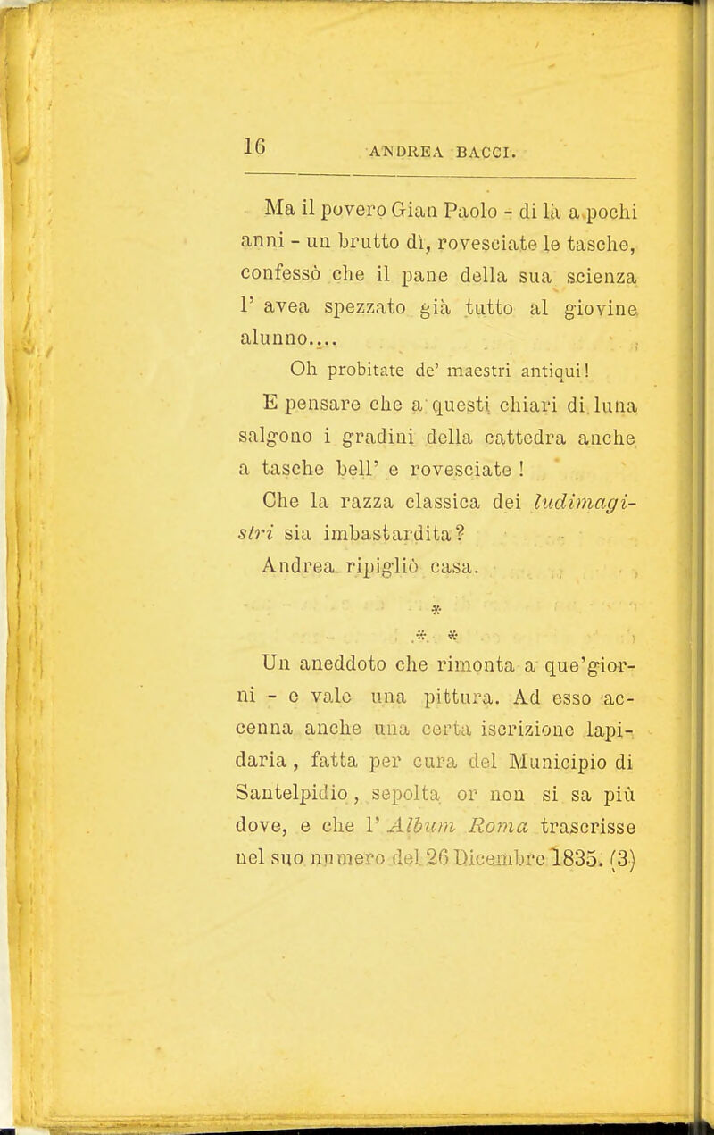 Ma il povero Gian Paolo - di là a pochi anni - un brutto dì, rovesciate le tasche, confessò che il pane della sua scienza 1' avea spezzato già tutto al giovine alunno.... Oh probitate de' maestri antiqui! E pensare che a questi chiari di. luna salgono i gradini della cattedra anche a tasche beli' e rovesciate ! Che la razza classica dei ludimagi- slri sia imbastardita? Andrea ripigliò casa. * Un aneddoto che rimonta a que'gior- ni - e vaio una pittura. Ad esso ac- cenna anche una certa iscrizione lapi- daria , fatta per cura del Municipio di Santelpidio , sepolta or non si sa più dove, e che 1' Album Roma trascrisse nel suo numero dei26Dicembre 1835. (3)