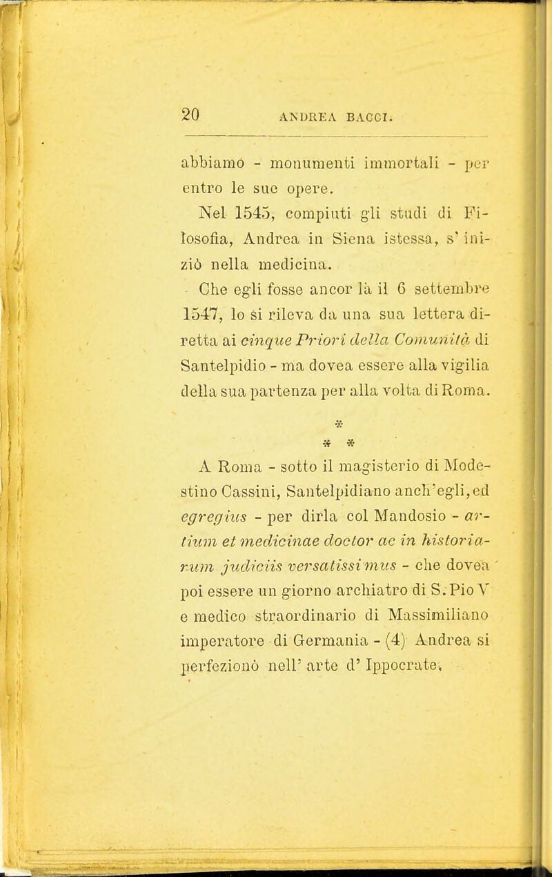 abbiamo - monumenti immortali - per entro le sue opere. Nel 1545, compiuti gli studi di Fi- losofia, Andrea in Siena istessa, s'ini- ziò nella medicina. Che egli fosse ancor là il 6 settembre 1547, lo si rileva da una sua lettera di- retta ai cinque Priori della Comunità di Santelpidio - ma dovea essere alla vigilia della sua partenza per alla volta di Roma. * * * A Roma - sotto il magisterio di Mode- stino Cassini, Santelpidiano ancli'egli,ed egregius - per dirla col Mandosio - ar- liam et medichine doctor ac in historia- r.um judiciis versatissimus - che doveri poi essere un giorno archiatro di S.Pio V e medico straordinario di Massimiliano imperatore di Germania - (4) Andrea si perfezionò nell' arte d'Ippocrate,