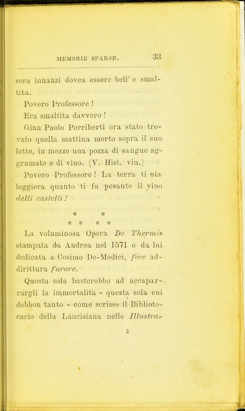 sera innanzi dovea essere beli'e smal- tita. Povero Professore ! Era smaltita davvero ! Gian Paolo Perriberti era stato tro- vato quella mattina morto sopra il suo letto, in mezzo una pozza di sangue ag- grumato e di vino. (V. Hist. viri.) Povero Professore ! La terra ti 'sia leggiera quanto ti fu pesante il vino delti castelli! * * » * * » La voluminosa Opera De Thermis stampata da Andrea nel 1571 e da lui dedicata a Cosimo Dc-Medici, fece ad- dirittura furore. Questa sola basterebbe ad accapar- rargli la immortalità - questa sola cui debbon tanto - come scrisse il Bibliote- cario della Lancisiana nelle Illustra?- 3