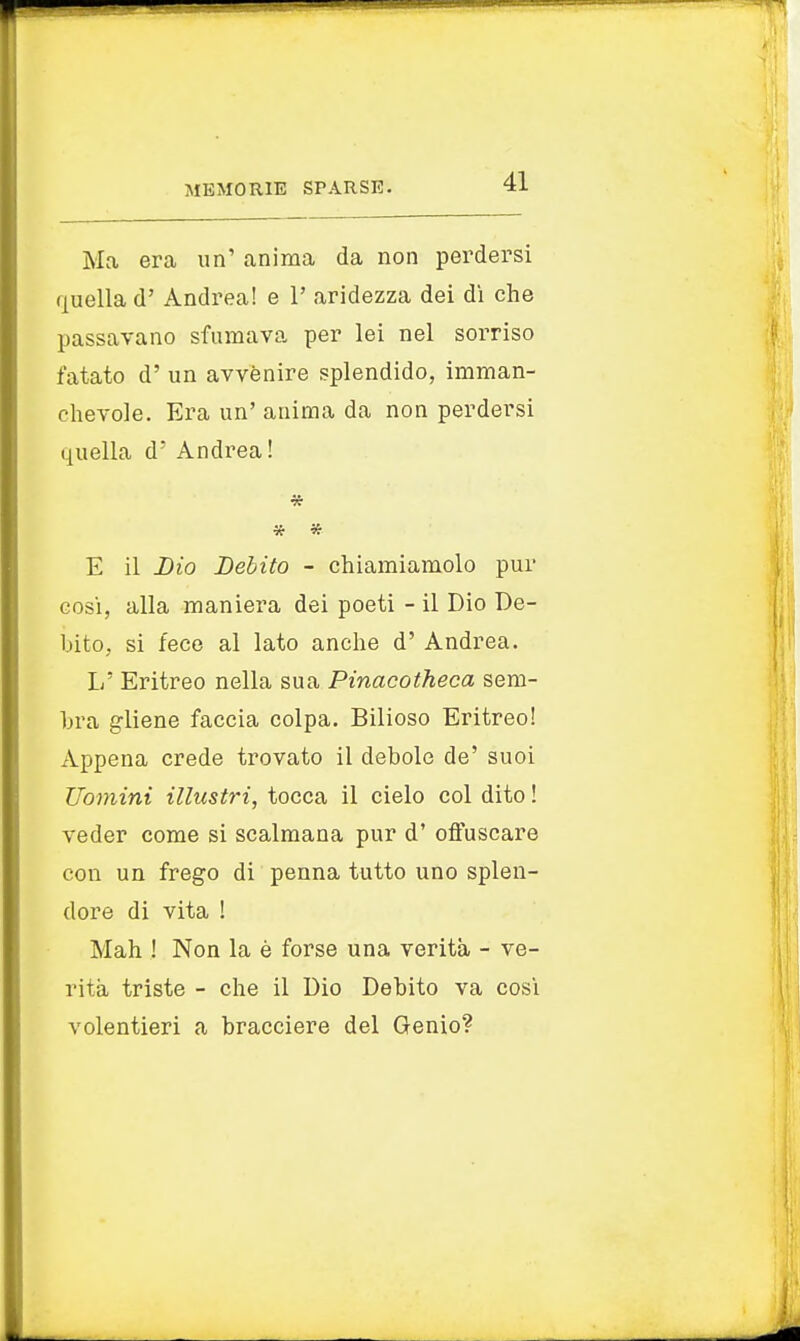 Ma era un' anima da non perdersi quella d' Andrea! e 1' aridezza dei dì che passavano sfumava per lei nel sorriso fatato d' un avvenire splendido, imman- chevole. Era un' anima da non perdersi quella d' Andrea! » * E il Lio Debito - chiamiamolo pur cosi, alla maniera dei poeti - il Dio De- bito, si fece al lato anche d' Andrea. L' Eritreo nella sua Pinacotheca sem- bra gliene faccia colpa. Bilioso Eritreo! Appena crede trovato il debole de' suoi Uomini illustri, tocca il cielo col dito ! veder come si scalmana pur d' offuscare con un frego di penna tutto uno splen- dore di vita ! Mah ! Non la è forse una verità - ve- rità triste - che il Dio Debito va cosi volentieri a bracciere del Genio?