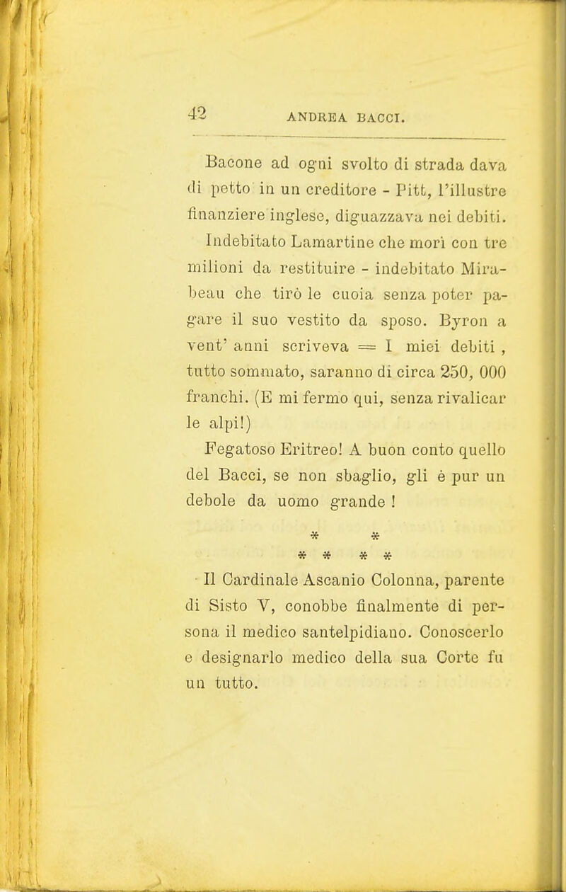 Bacone ad ogni svolto di strada dava di petto in un creditore - Pitt, l'illustre finanziere inglese, diguazzava nei debiti. Indebitato Lamartine die mori con tre milioni da restituire - indebitato Mira- beau che tirò le cuoia senza poter pa- gare il suo vestito da sposo. Byron a vent' anni scriveva = 1 miei debiti , tutto sommato, saranno di circa 250, 000 franchi. (E mi fermo qui, senza rivaliear le alpi!) Fegatoso Eritreo! A buon conto quello del Bacci, se non sbaglio, gli è pur un debole da uomo grande ! * * * * * * Il Cardinale Ascanio Colonna, parente di Sisto V, conobbe finalmente di per- sona il medico santelpidiauo. Conoscerlo e designarlo medico della sua Corte fu un tutto.