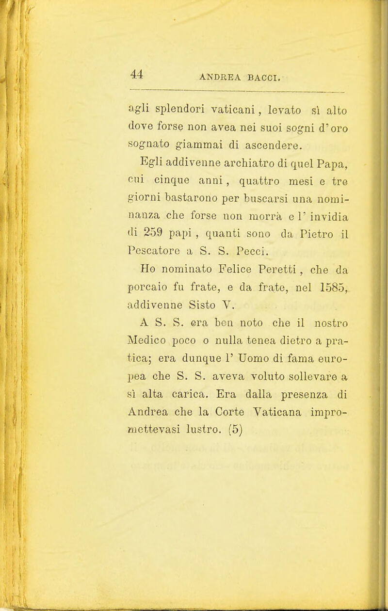 agli splendori vaticani, levato sì alto dove forse non avea nei suoi sogni d'oro sognato giammai di ascendere. Egli addivenne archiatro di quel Papa, cui cinque anni, quattro mesi e tre giorni bastarono per buscarsi una nomi- nanza che forse non morrà e 1' invidia di 259 papi , quanti sono da Pietro il Pescatore a S. S. Pecci. Ho nominato Felice Peretti , che da porcaio fu frate, e da frate, nel 1585, addivenne Sisto V. A S. S. era ben noto che il nostro Medico poco o nulla tenea dietro a pra- tica; era dunque 1' Uomo di fama euro- pea che S. S. aveva voluto sollevare a sì alta carica. Era dalla presenza di Andrea che la Corte Vaticana impro- mettevasi lustro. (5)