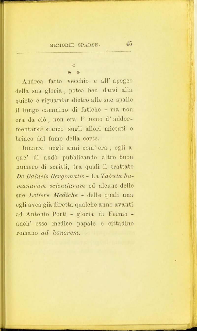 * * * Andrea fatto vecchio e all' apogeo della sua gloria , potea ben darsi alla quiete e riguardar dietro alle sue spalle il lungo cammino di fatiche - ma non era da ciò , non era 1' uomo d' addor- mentarsi* stanco sugli allori mietuti o briaco dal fumo della corte. Innanzi negli anni com' era , egli a que' dì andò pubblicando altro buon numero di scritti, tra quali il trattato De Balneis Bergomatis - La Tabula hu- manarum scicntiarum ed alcune delle sue Lettere Mediche - delle quali una egli avea già diretta qualche anno avanti ad Antonio Porti - gloria di Fermo - anch' esso medico papale e cittadino romano ad honorem.