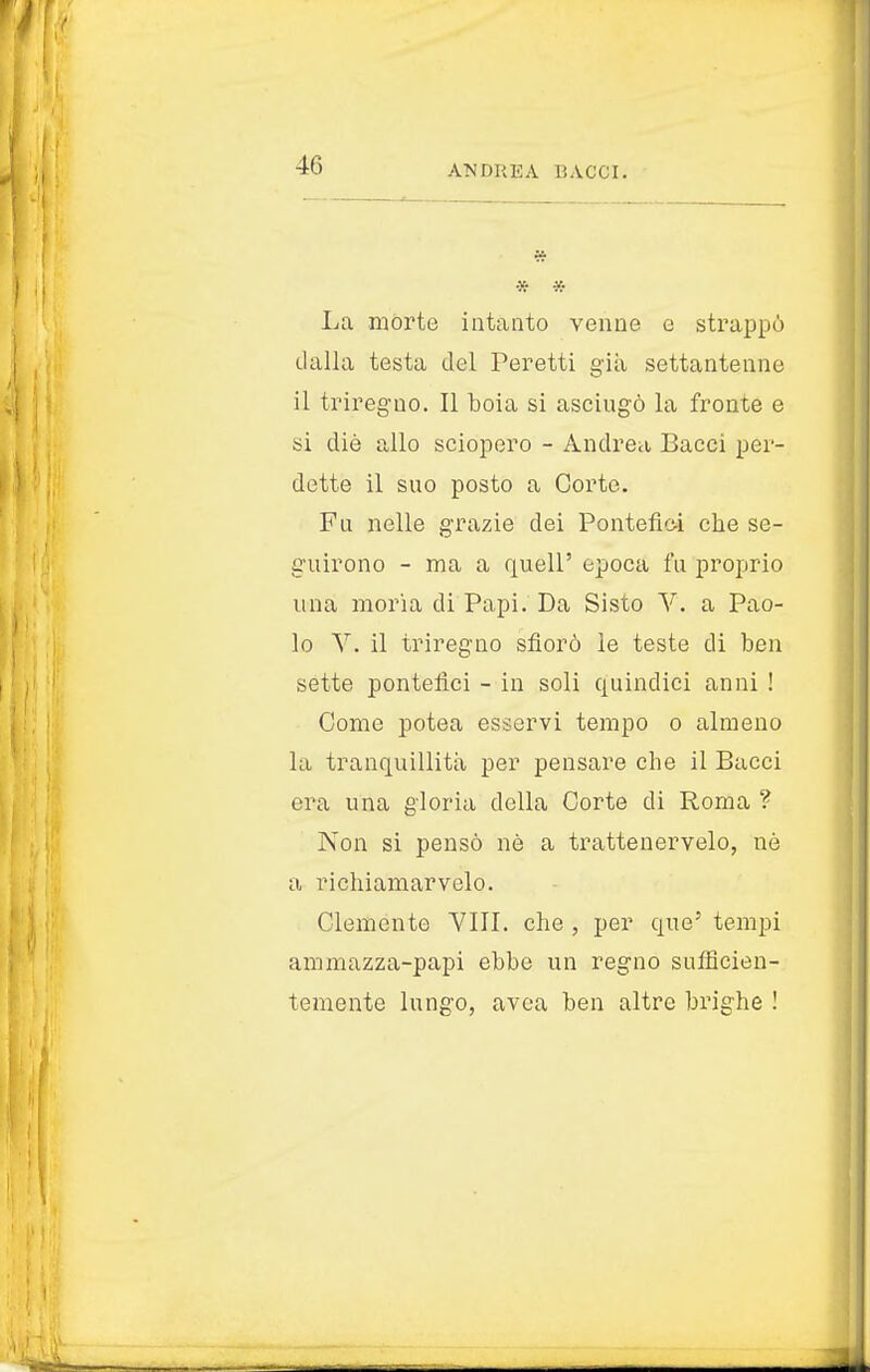 40 * * La morte intanto venne e strappò dalla testa del Peretti già settantenne il triregno. Il boia si asciugò la fronte e si die allo sciopero - Andrea Bacci per- dette il sno posto a Corte. Fu nelle grazie dei Pontefici che se- guirono - ma a quell' epoca fu proprio una moria di Papi. Da Sisto V. a Pao- lo V. il triregno sfiorò le teste di ben sette pontefici - in soli quindici anni ! Come potea esservi tempo o almeno la tranquillità per pensare che il Bacci era una gloria della Corte di Roma ? Non si pensò nè a trattenetelo, nò a richiamar velo. Clemente Vili, che , per que' tempi ammazza-papi ebbe un regno sufficien- temente lungo, avea ben altre brighe !