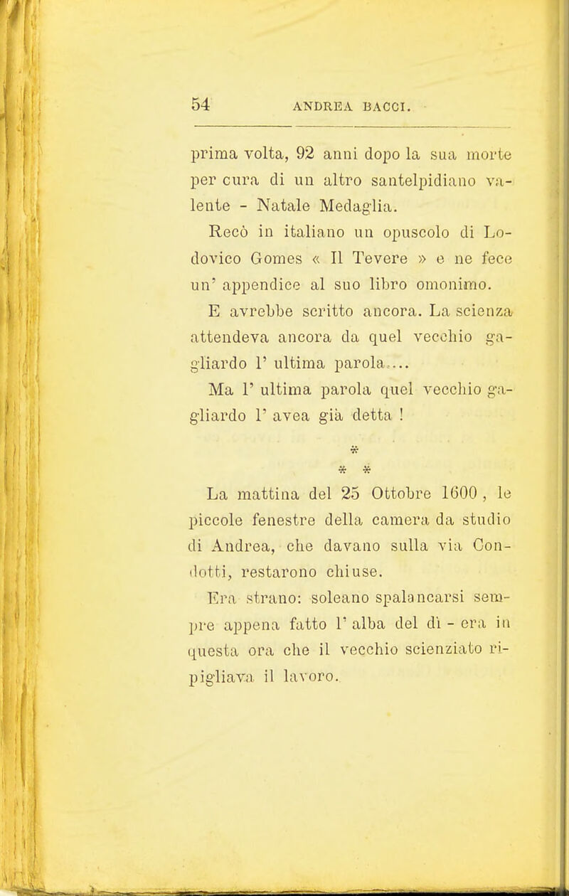 prima volta, 92 anni dopo la sua morte per cura di un altro santelpidiano va- lente - Natale Medaglia. Recò in italiano un opuscolo di Lo- dovico Gomes « Il Tevere » e ne fece un' appendice al suo libro omonimo. E avrebbe scritto ancora. La scienza attendeva ancora da quel vecchio ga- gliardo P ultima parola ... Ma 1' ultima parola quel vecchio ga- gliardo T avea già detta ! * * La mattina del 25 Ottobre 1600 , le piccole fenestre della camera da studio di Andrea, che davano sulla via Con- dotti, restarono chiuse. Era strano: soleano spalancarsi sem- pre appena fatto l'alba del di - era in questa ora che il vecchio scienziato ri- pigliava il lavoro.