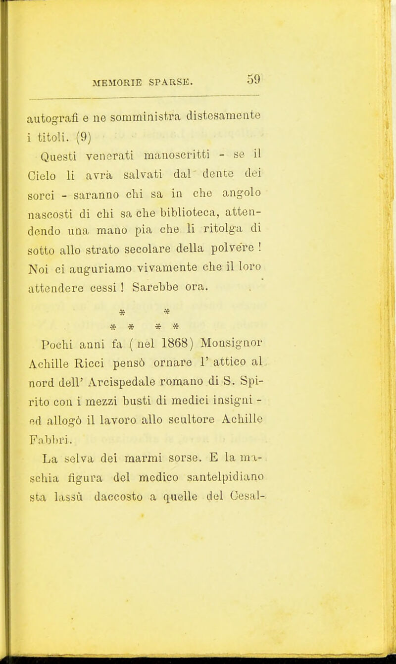 autografi e ne somministra distesamente i titoli. (9) Questi venerati manoscritti - se il Cielo li avrà salvati dal dente dei sorci - saranno chi sa in che angolo nascosti di chi sa che biblioteca, atten- dendo una mano pia che li ritolga di sotto allo strato secolare della polvere ! Noi ci auguriamo vivamente che il loro attendere cessi ! Sarebbe ora. * * * # * * Pochi anni fa (nel 1868) Monsignor Achille Ricci pensò ornare 1' attico al nord dell' Arcispedale romano di S. Spi- rito con i mezzi busti di medici insigni - ed allogò il lavoro allo scultore Achille Fabbri. La selva dei marmi sorse. E la ma- schia figura del medico santelpidiano sta lassù daccosto a quelle del Cesai-