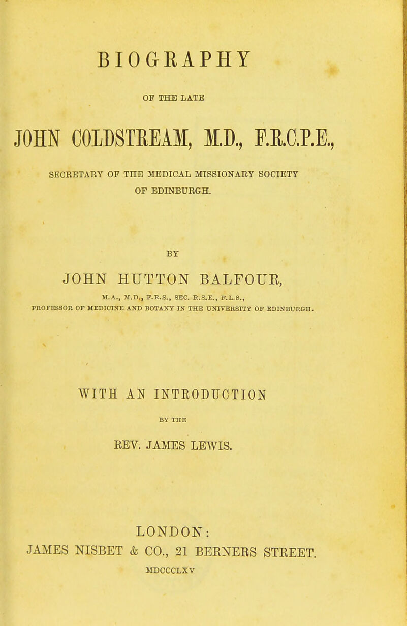 BIOGRAPHY OP THE LATE JOHN COLDSTREAM, M.D, F.E.C.P.E, SECRETARY OP THE MEDICAL MISSIONARY SOCIETY OP EDINBURGH. BY JOHN HUTTON BALFOUR, M.A., M.D., F.R.S., SEC. B.S.E., F.L.S., PROFESSOR OF MEDICINE ADD BOTANY IN THE UNIVERSITY OF EDINBURGH. WITH AN INTRODUCTION BY THE REV. JAMES LEWIS. LONDON: JAMES NISBET & CO., 21 BERNERS STREET. MDCCCLXV