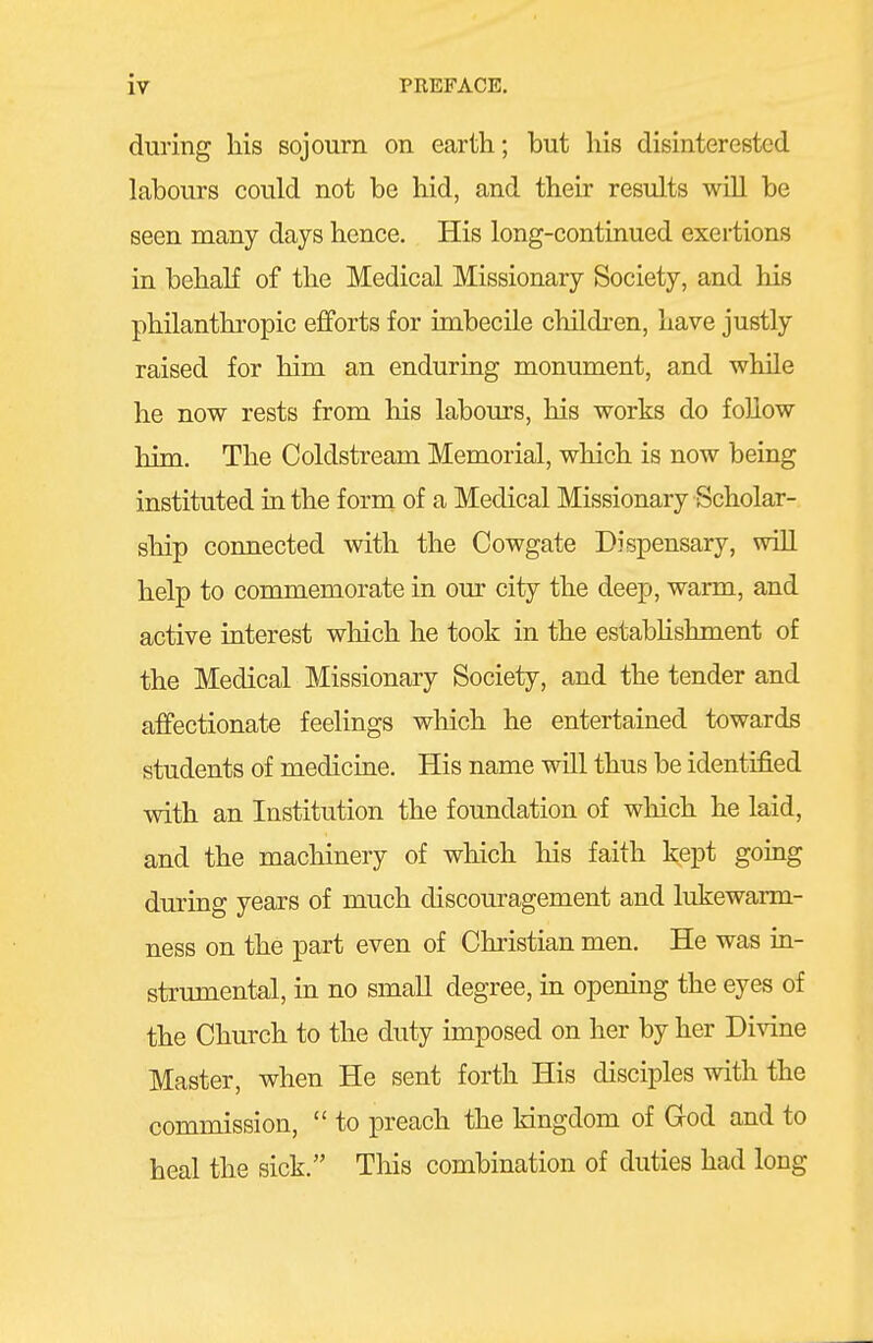 during his sojourn on earth; but his disinterested labours could not be hid, and their results wiU be seen many days hence. His long-continued exertions in behaK of the Medical Missionary Society, and his philanthropic efforts for imbecile children, have justly raised for him an enduring monument, and while he now rests from his labours, his works do follow him. The Coldstream Memorial, which is now being instituted in the form of a Medical Missionary Scholar- ship connected with the Cowgate Dispensary, will help to commemorate in our city the deep, warm, and active interest which he took in the estabhshment of the Medical Missionary Society, and the tender and affectionate feelings which he entertained towards students of medicine. His name will thus be identified with an Institution the foundation of which he laid, and the machinery of which his faith kept going during years of much discouragement and lukewarm- ness on the part even of Christian men. He was in- strumental, in no small degree, in opening the eyes of the Church to the duty imposed on her by her Divine Master, when He sent forth His disciples with the commission,  to preach the kingdom of God and to heal the sick. This combination of duties had long