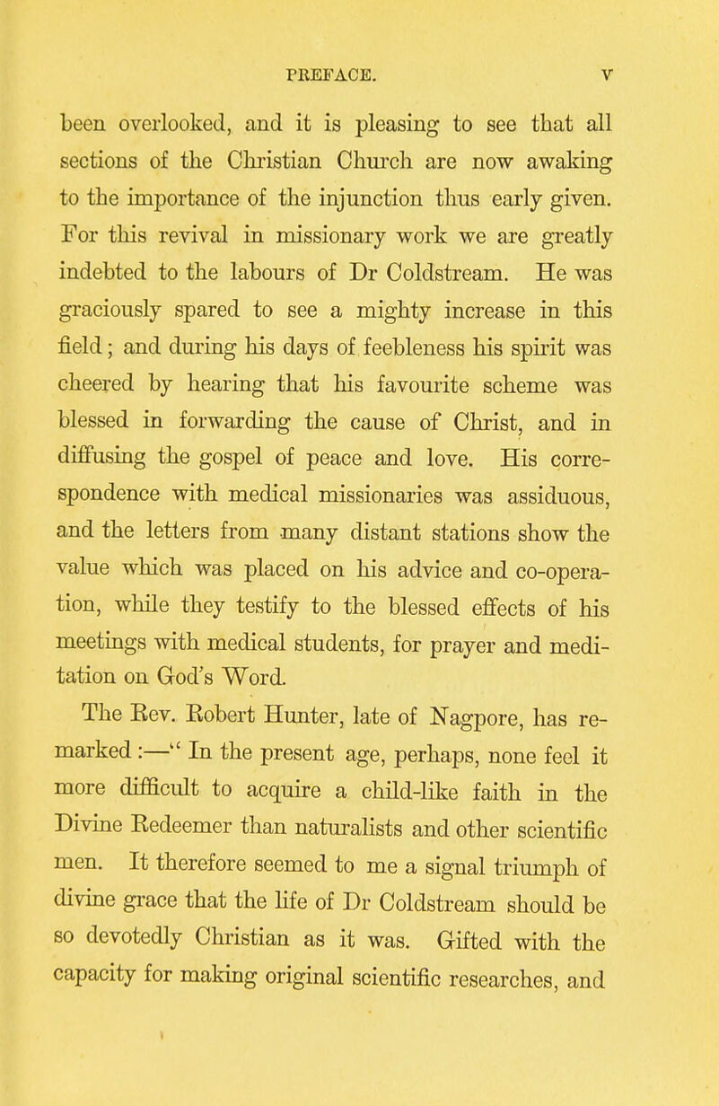 been overlooked, and it is pleasing to see that all sections of the Christian Church are now awaking to the importance of the injunction thus early given. For this revival in missionary work we are greatly indebted to the labours of Dr Coldstream. He was graciously spared to see a mighty increase in this field; and during his days of feebleness his spirit was cheered by hearing that his favourite scheme was blessed in forwarding the cause of Christ, and in diffusing the gospel of peace and love. His corre- spondence with medical missionaries was assiduous, and the letters from many distant stations show the value which was placed on his advice and co-opera- tion, while they testify to the blessed ejffects of his meetings with medical students, for prayer and medi- tation on God's Word. The Kev. Kobert Hunter, late of Nagpore, has re- marked :— In the present age, perhaps, none feel it more difficult to acquire a child-like faith in the Divine Redeemer than naturalists and other scientific men. It therefore seemed to me a signal triumph of divine grace that the Hfe of Dr Coldstream should be so devotedly Christian as it was. Gifted with the capacity for making original scientific researches, and