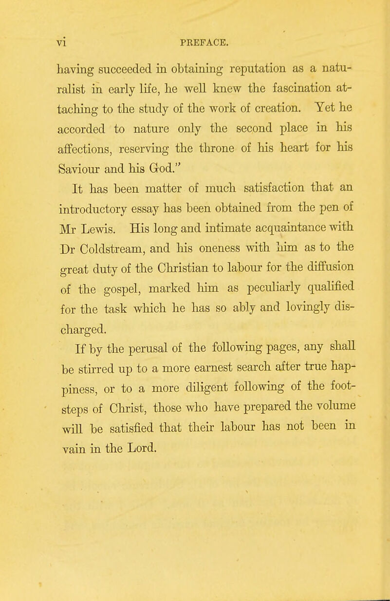 having succeeded in obtaining reputation as a natu- ralist in early life, lie well knew the fascination at- taching to the study of the work of creation. Yet he accorded to nature only the second place in his affections, reserving the throne of his heart for his Saviour and his Grod. It has been matter of much satisfaction that an introductory essay has been obtained from the pen of Mr Lewis. His long and intimate acquaintance with Dr Coldstream, and his oneness with him as to the great duty of the Christian to labour for the diffusion of the gospel, marked him as peculiarly qualified for the task which he has so ably and lovingly dis- charged. If by the perusal of the following pages, any shall be stirred up to a more earnest search after true hap- piness, or to a more diligent following of the foot- steps of Christ, those who have prepared the volume win be satisfied that their labour has not been m vain in the Lord.