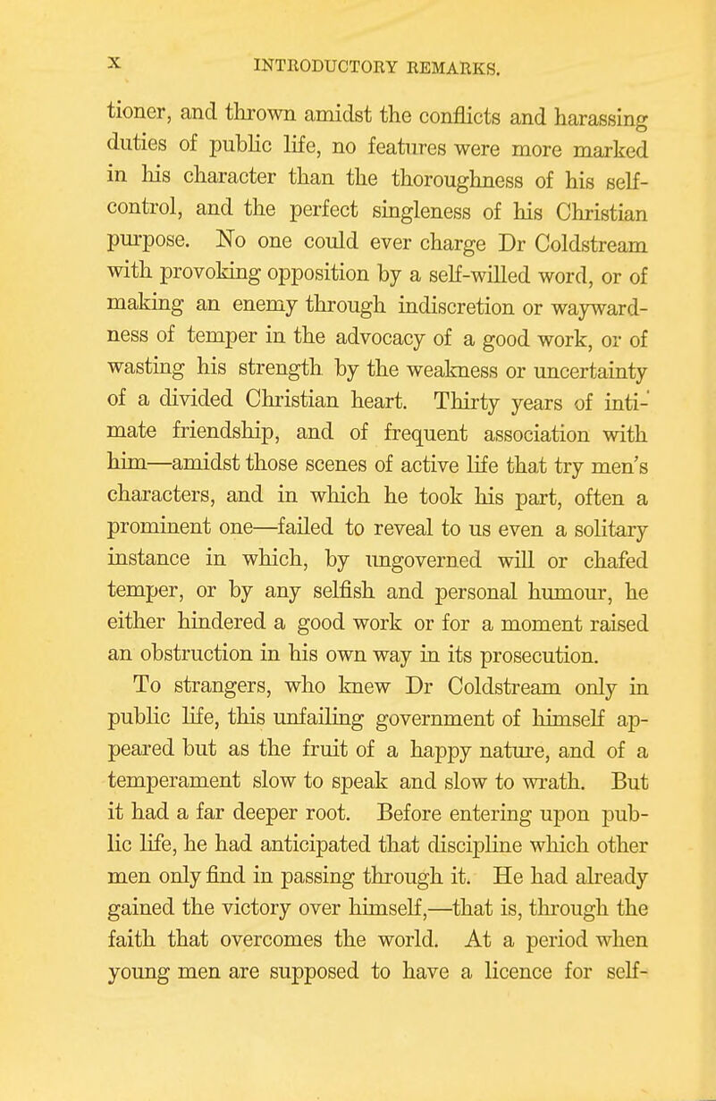 tioner, and thrown amidst the conflicts and harassing duties of pubKc life, no features were more marked in his character than the thoroughness of his self- control, and the perfect singleness of his Chiistian pm-pose. No one could ever charge Dr Coldstream with provoking opposition by a seK-willed word, or of making an enemy through indiscretion or wayward- ness of temper in the advocacy of a good work, or of wasting his strength by the weakness or uncertainty of a divided Christian heart. Thirty years of inti- mate friendship, and of frequent association with him—amidst those scenes of active life that try men s characters, and in which he took his part, often a prominent one—failed to reveal to us even a solitary instance in which, by ungoverned will or chafed temper, or by any selfish and personal humour, he either hindered a good work or for a moment raised an obstruction in his own way in its prosecution. To strangers, who knew Dr Coldstream only in public life, this unfailing government of himself ap- peared but as the fruit of a happy natm-e, and of a temperament slow to speak and slow to wrath. But it had a far deeper root. Before entering upon pub- lic life, he had anticipated that discipline which other men only find in passing thi-ough it. He had already gained the victory over himself,—that is, through the faith that overcomes the world. At a period when young men are supposed to have a licence for seK-