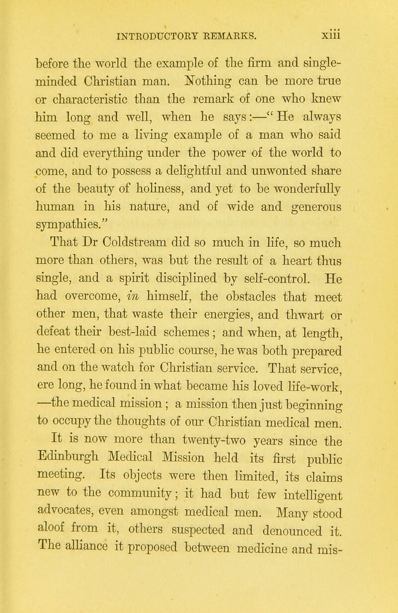 before the world the example of the fii-m and single- minded Christian man, Notliing can be more true or characteristic than the remark of one who knew him long and well, when he says:—^' He always seemed to me a living example of a man who said and did everything mider the power of the world to come, and to possess a dehghtful and unwonted share of the beauty of hohness, and yet to be wonderfully human in his nature, and of wide and generous sympathies. That Dr Coldstream did so much in life, so much more than others, was but the result of a heart thus single, and a spirit disciplined by self-control. He had overcome, in himself, the obstacles that meet other men, that waste their energies, and thwart or defeat their best-laid schemes; and when, at length, he entered on his public course, he was both prepared and on the watch for Christian service. That service, ere long, he found in what became his loved life-work, —the medical mission; a mission then just beginning to occupy the thoughts of our Christian medical men. It is now more than twenty-two years since the Edinburgh Medical Mission held its fii-st public meeting. Its objects were then limited, its claims new to the community; it had but few intelligent advocates, even amongst medical men. Many stood aloof from it, others suspected and denounced it. The alliance it proposed between medicine and mis-