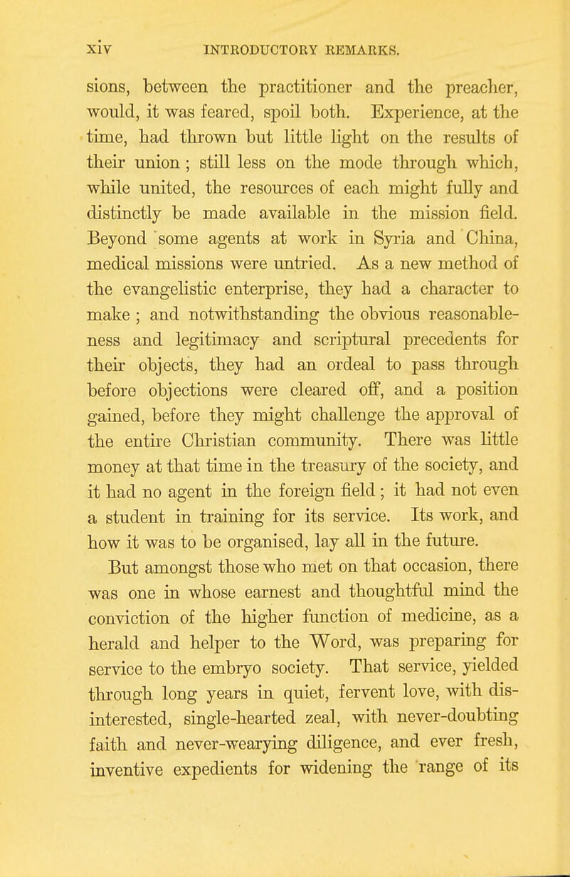 sions, between tlie practitioner and the preaclier, would, it was feared, spoil both. Experience, at the time, had thrown but little light on the results of their union ; still less on the mode through which, while united, the resources of each might fully and distinctly be made available in the mission field. Beyond some agents at work in Syria and China, medical missions were untried. As a new method of the evangelistic enterprise, they had a character to make ; and notwithstanding the obvious reasonable- ness and legitimacy and scriptural precedents for their objects, they had an ordeal to pass through before objections were cleared off, and a position gained, before they might challenge the approval of the entire Christian community. There was little money at that time in the treasury of the society, and it had no agent in the foreign field ; it had not even a student in training for its service. Its work, and how it was to be organised, lay all in the future. But amongst those who met on that occasion, there was one in whose earnest and thoughtful mind the conviction of the higher function of medicine, as a herald and helper to the Word, was preparing for service to the embryo society. That service, yielded through long years in quiet, fervent love, with dis- interested, single-hearted zeal, with never-doubting faith and never-wearying diligence, and ever fresh, inventive expedients for widening the range of its